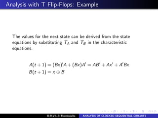 Analysis with T Flip-Flops: Example
The values for the next state can be derived from the state
equations by substituting TA and TB in the characteristic
equations.
A(t + 1) = (Bx) A + (Bx)A = AB + Ax + A Bx
B(t + 1) = x ⊕ B
D.R.V.L.B Thambawita ANALYSIS OF CLOCKED SEQUENTIAL CIRCUITS
 