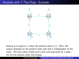 Analysis with T Flip-Flops: Example
Output y is equal to 1 when the present state is 11. Here, the
output depends on the present state only and is independent of the
input. The two values inside each circle and separated by a slash
are for the present state and output.
D.R.V.L.B Thambawita ANALYSIS OF CLOCKED SEQUENTIAL CIRCUITS
 