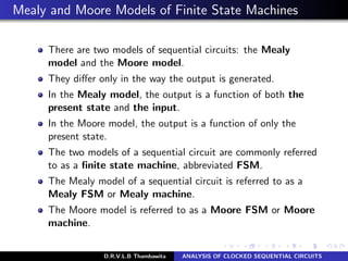 Mealy and Moore Models of Finite State Machines
There are two models of sequential circuits: the Mealy
model and the Moore model.
They diﬀer only in the way the output is generated.
In the Mealy model, the output is a function of both the
present state and the input.
In the Moore model, the output is a function of only the
present state.
The two models of a sequential circuit are commonly referred
to as a ﬁnite state machine, abbreviated FSM.
The Mealy model of a sequential circuit is referred to as a
Mealy FSM or Mealy machine.
The Moore model is referred to as a Moore FSM or Moore
machine.
D.R.V.L.B Thambawita ANALYSIS OF CLOCKED SEQUENTIAL CIRCUITS
 
