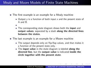 Mealy and Moore Models of Finite State Machines
The ﬁrst example is an example for a Mealy machine
Output y is a function of both input x and the present state of
A and B.
The corresponding state diagram shows both the input and
output values, separated by a slash along the directed lines
between the states.
The last example is an example for a Moore machine
The output depends only on ﬂip-ﬂop values, and that makes it
a function of the present state only.
The input value in the state diagram is labeled along the
directed line, but the output value is indicated inside the
circle together with the present state.
D.R.V.L.B Thambawita ANALYSIS OF CLOCKED SEQUENTIAL CIRCUITS
 