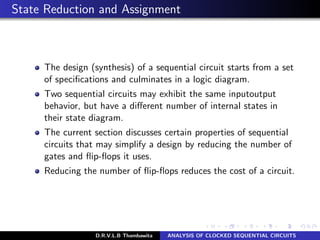State Reduction and Assignment
The design (synthesis) of a sequential circuit starts from a set
of speciﬁcations and culminates in a logic diagram.
Two sequential circuits may exhibit the same inputoutput
behavior, but have a diﬀerent number of internal states in
their state diagram.
The current section discusses certain properties of sequential
circuits that may simplify a design by reducing the number of
gates and ﬂip-ﬂops it uses.
Reducing the number of ﬂip-ﬂops reduces the cost of a circuit.
D.R.V.L.B Thambawita ANALYSIS OF CLOCKED SEQUENTIAL CIRCUITS
 