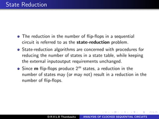 State Reduction
The reduction in the number of ﬂip-ﬂops in a sequential
circuit is referred to as the state-reduction problem.
State-reduction algorithms are concerned with procedures for
reducing the number of states in a state table, while keeping
the external inputoutput requirements unchanged.
Since m ﬂip-ﬂops produce 2m states, a reduction in the
number of states may (or may not) result in a reduction in the
number of ﬂip-ﬂops.
D.R.V.L.B Thambawita ANALYSIS OF CLOCKED SEQUENTIAL CIRCUITS
 