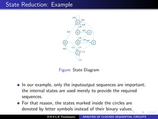 State Reduction: Example
Figure: State Diagram
In our example, only the inputoutput sequences are important;
the internal states are used merely to provide the required
sequences.
For that reason, the states marked inside the circles are
denoted by letter symbols instead of their binary values.
D.R.V.L.B Thambawita ANALYSIS OF CLOCKED SEQUENTIAL CIRCUITS
 
