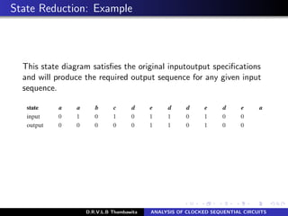 State Reduction: Example
This state diagram satisﬁes the original inputoutput speciﬁcations
and will produce the required output sequence for any given input
sequence.
D.R.V.L.B Thambawita ANALYSIS OF CLOCKED SEQUENTIAL CIRCUITS
 