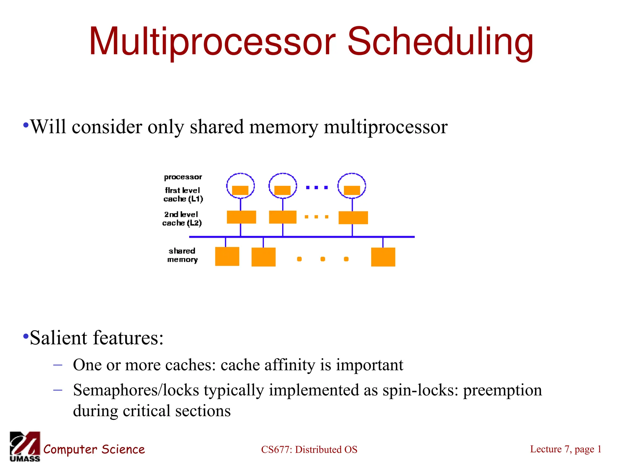CS677: Distributed OS
Computer Science Lecture 7, page 1
Multiprocessor Scheduling
•Will consider only shared memory multiprocessor
•Salient features:
– One or more caches: cache affinity is important
– Semaphores/locks typically implemented as spin-locks: preemption
during critical sections
 
