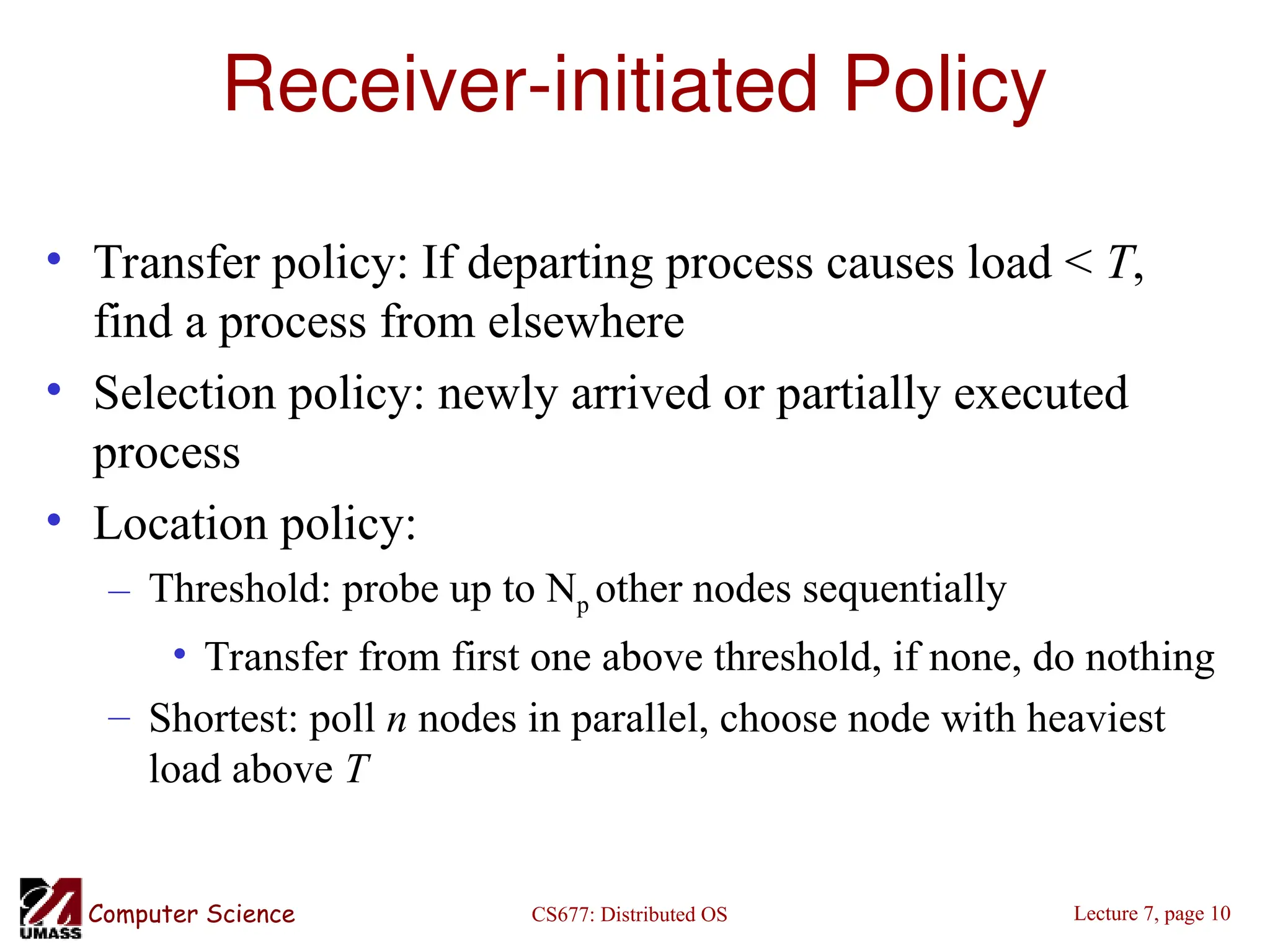 CS677: Distributed OS
Computer Science Lecture 7, page 10
Receiver-initiated Policy
• Transfer policy: If departing process causes load < T,
find a process from elsewhere
• Selection policy: newly arrived or partially executed
process
• Location policy:
– Threshold: probe up to Np other nodes sequentially
• Transfer from first one above threshold, if none, do nothing
– Shortest: poll n nodes in parallel, choose node with heaviest
load above T
 