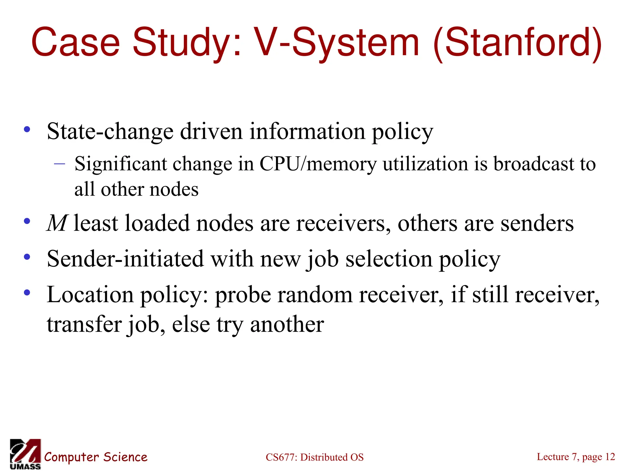 CS677: Distributed OS
Computer Science Lecture 7, page 12
Case Study: V-System (Stanford)
• State-change driven information policy
– Significant change in CPU/memory utilization is broadcast to
all other nodes
• M least loaded nodes are receivers, others are senders
• Sender-initiated with new job selection policy
• Location policy: probe random receiver, if still receiver,
transfer job, else try another
 