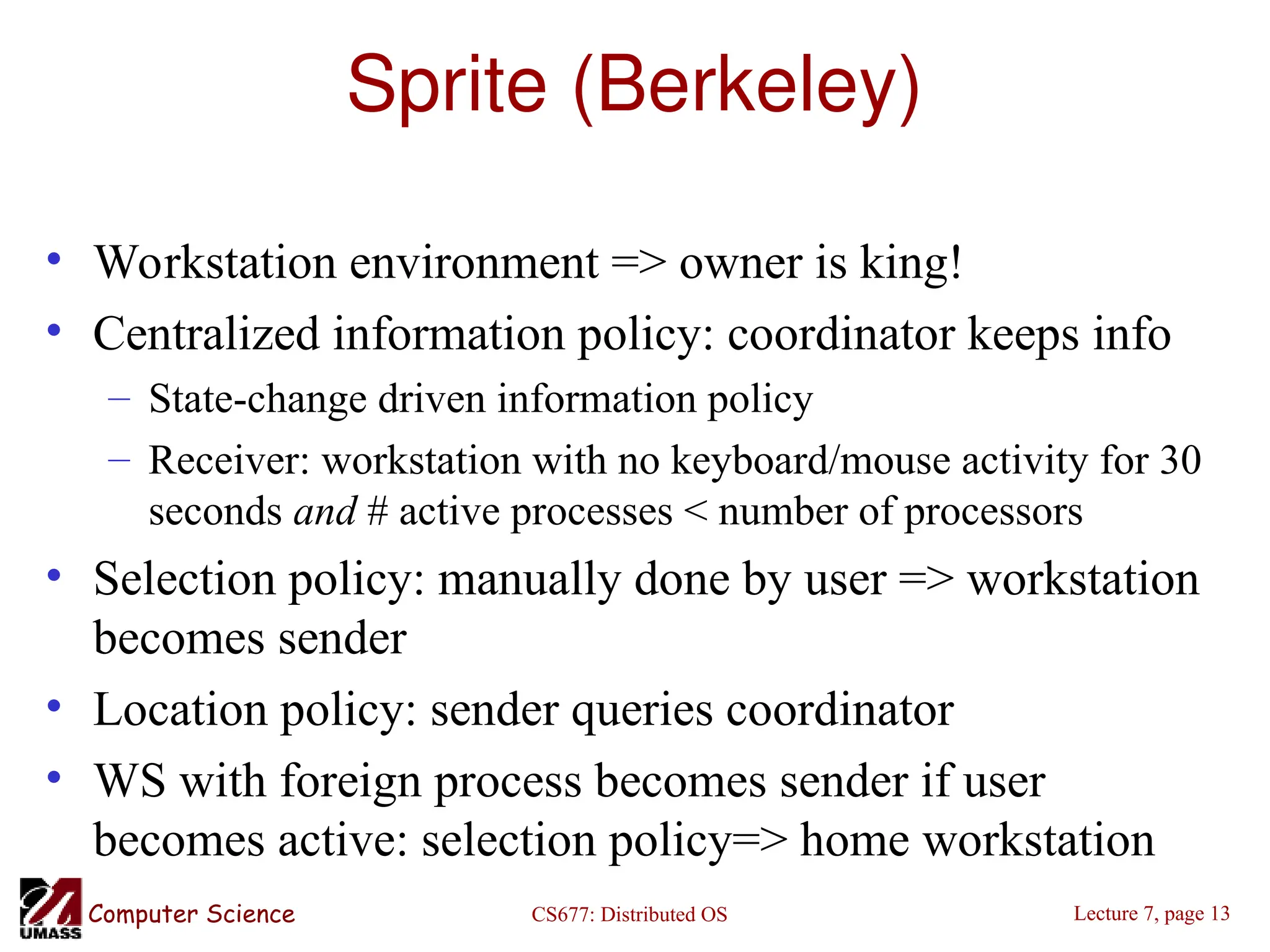 CS677: Distributed OS
Computer Science Lecture 7, page 13
Sprite (Berkeley)
• Workstation environment => owner is king!
• Centralized information policy: coordinator keeps info
– State-change driven information policy
– Receiver: workstation with no keyboard/mouse activity for 30
seconds and # active processes < number of processors
• Selection policy: manually done by user => workstation
becomes sender
• Location policy: sender queries coordinator
• WS with foreign process becomes sender if user
becomes active: selection policy=> home workstation
 
