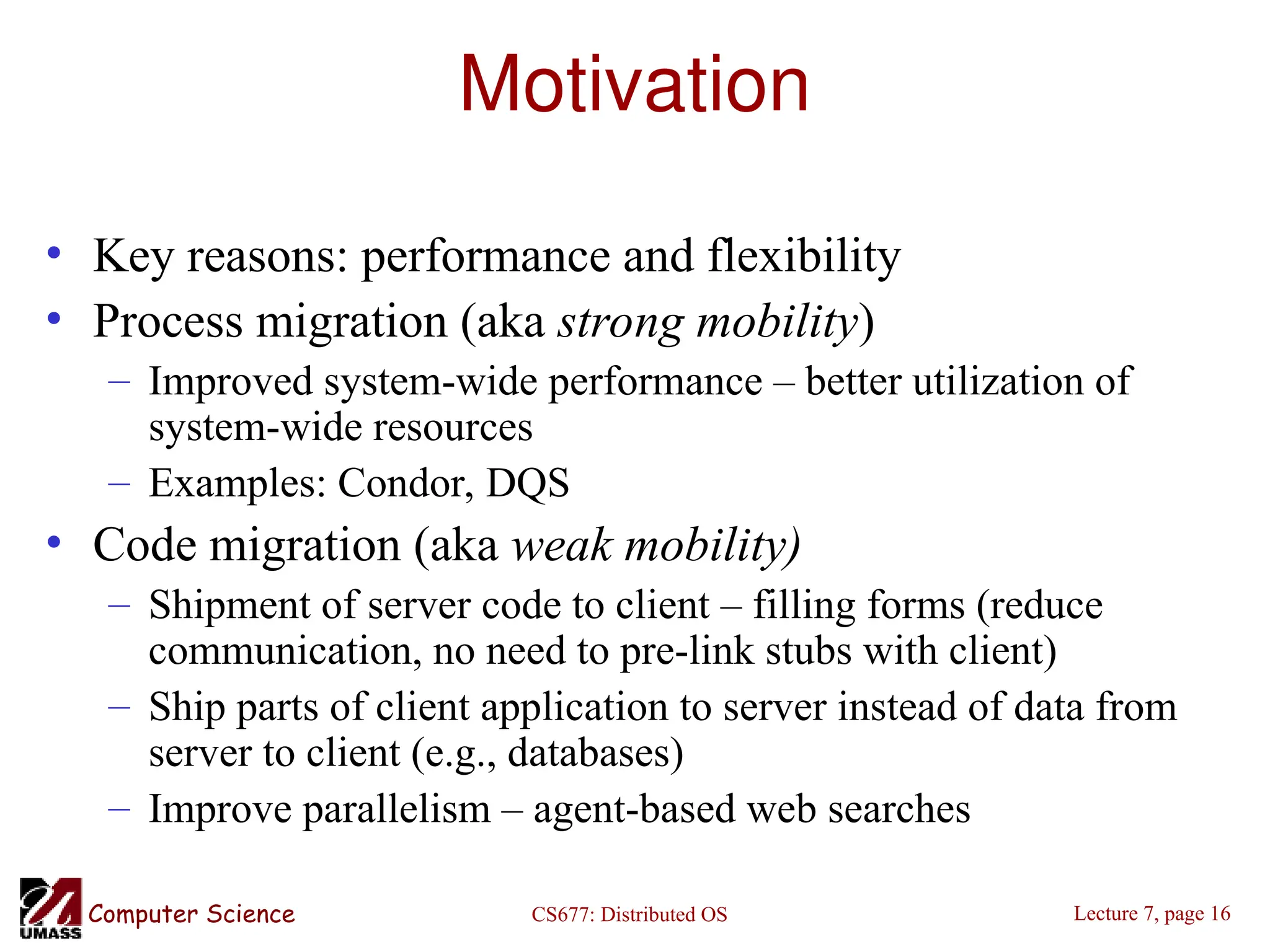 CS677: Distributed OS
Computer Science Lecture 7, page 16
Motivation
• Key reasons: performance and flexibility
• Process migration (aka strong mobility)
– Improved system-wide performance – better utilization of
system-wide resources
– Examples: Condor, DQS
• Code migration (aka weak mobility)
– Shipment of server code to client – filling forms (reduce
communication, no need to pre-link stubs with client)
– Ship parts of client application to server instead of data from
server to client (e.g., databases)
– Improve parallelism – agent-based web searches
 