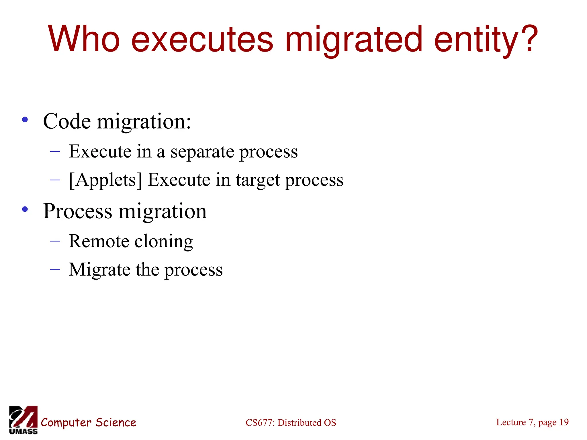 CS677: Distributed OS
Computer Science Lecture 7, page 19
Who executes migrated entity?
• Code migration:
– Execute in a separate process
– [Applets] Execute in target process
• Process migration
– Remote cloning
– Migrate the process
 
