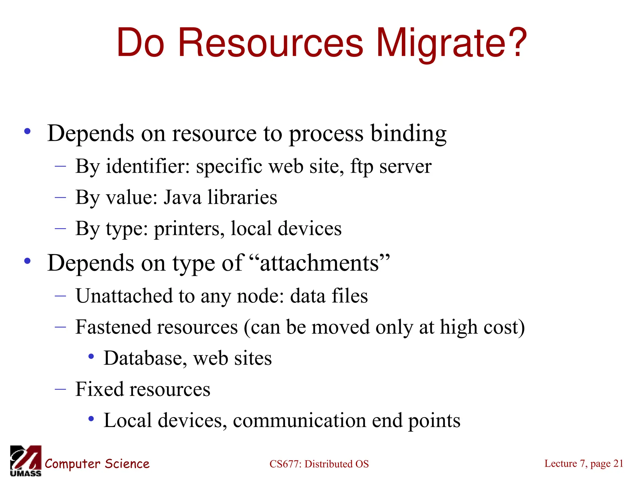CS677: Distributed OS
Computer Science Lecture 7, page 21
Do Resources Migrate?
• Depends on resource to process binding
– By identifier: specific web site, ftp server
– By value: Java libraries
– By type: printers, local devices
• Depends on type of “attachments”
– Unattached to any node: data files
– Fastened resources (can be moved only at high cost)
• Database, web sites
– Fixed resources
• Local devices, communication end points
 