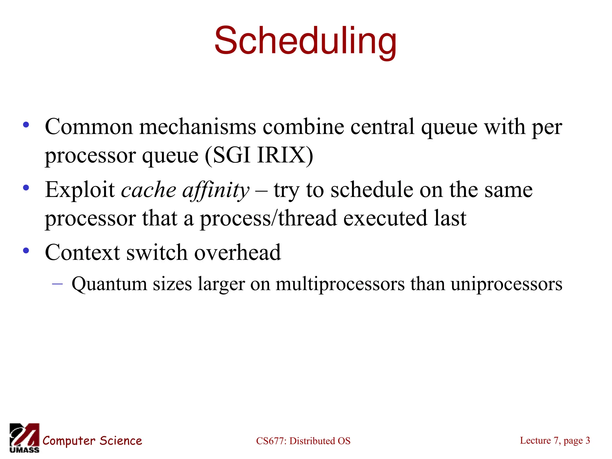 CS677: Distributed OS
Computer Science Lecture 7, page 3
Scheduling
• Common mechanisms combine central queue with per
processor queue (SGI IRIX)
• Exploit cache affinity – try to schedule on the same
processor that a process/thread executed last
• Context switch overhead
– Quantum sizes larger on multiprocessors than uniprocessors
 