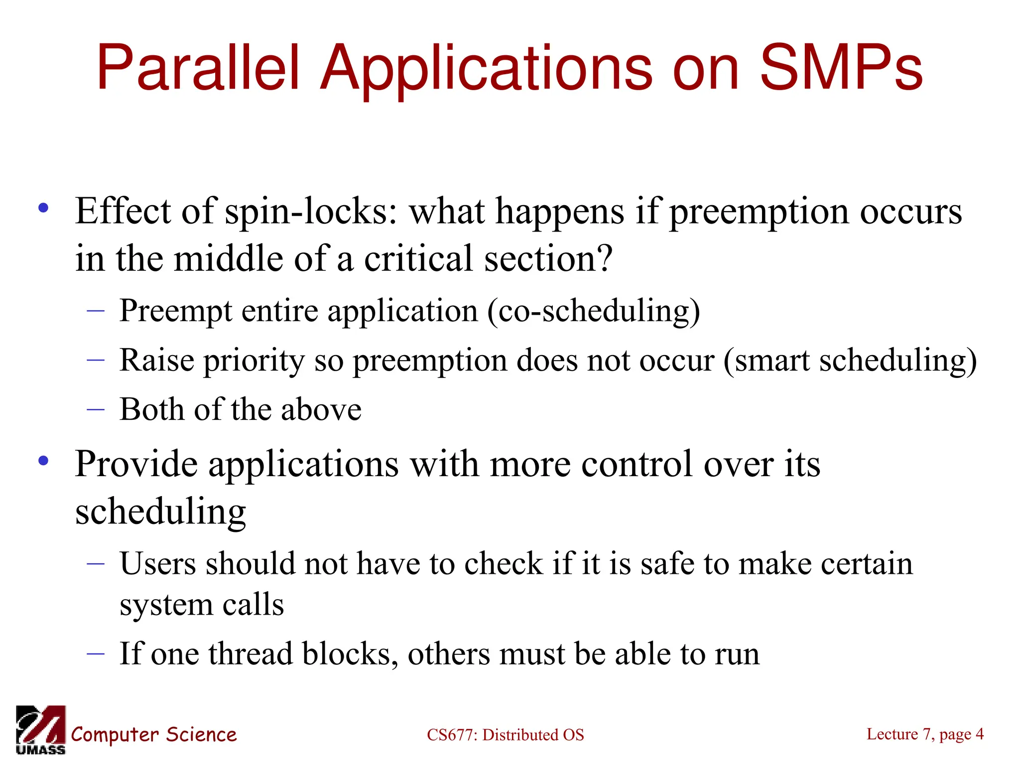 CS677: Distributed OS
Computer Science Lecture 7, page 4
Parallel Applications on SMPs
• Effect of spin-locks: what happens if preemption occurs
in the middle of a critical section?
– Preempt entire application (co-scheduling)
– Raise priority so preemption does not occur (smart scheduling)
– Both of the above
• Provide applications with more control over its
scheduling
– Users should not have to check if it is safe to make certain
system calls
– If one thread blocks, others must be able to run
 