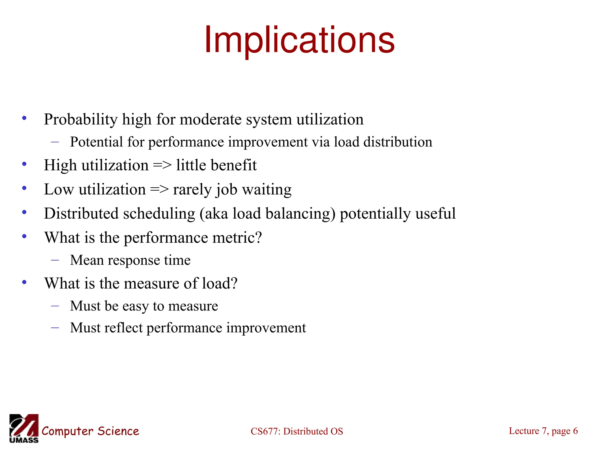 CS677: Distributed OS
Computer Science Lecture 7, page 6
Implications
• Probability high for moderate system utilization
– Potential for performance improvement via load distribution
• High utilization => little benefit
• Low utilization => rarely job waiting
• Distributed scheduling (aka load balancing) potentially useful
• What is the performance metric?
– Mean response time
• What is the measure of load?
– Must be easy to measure
– Must reflect performance improvement
 