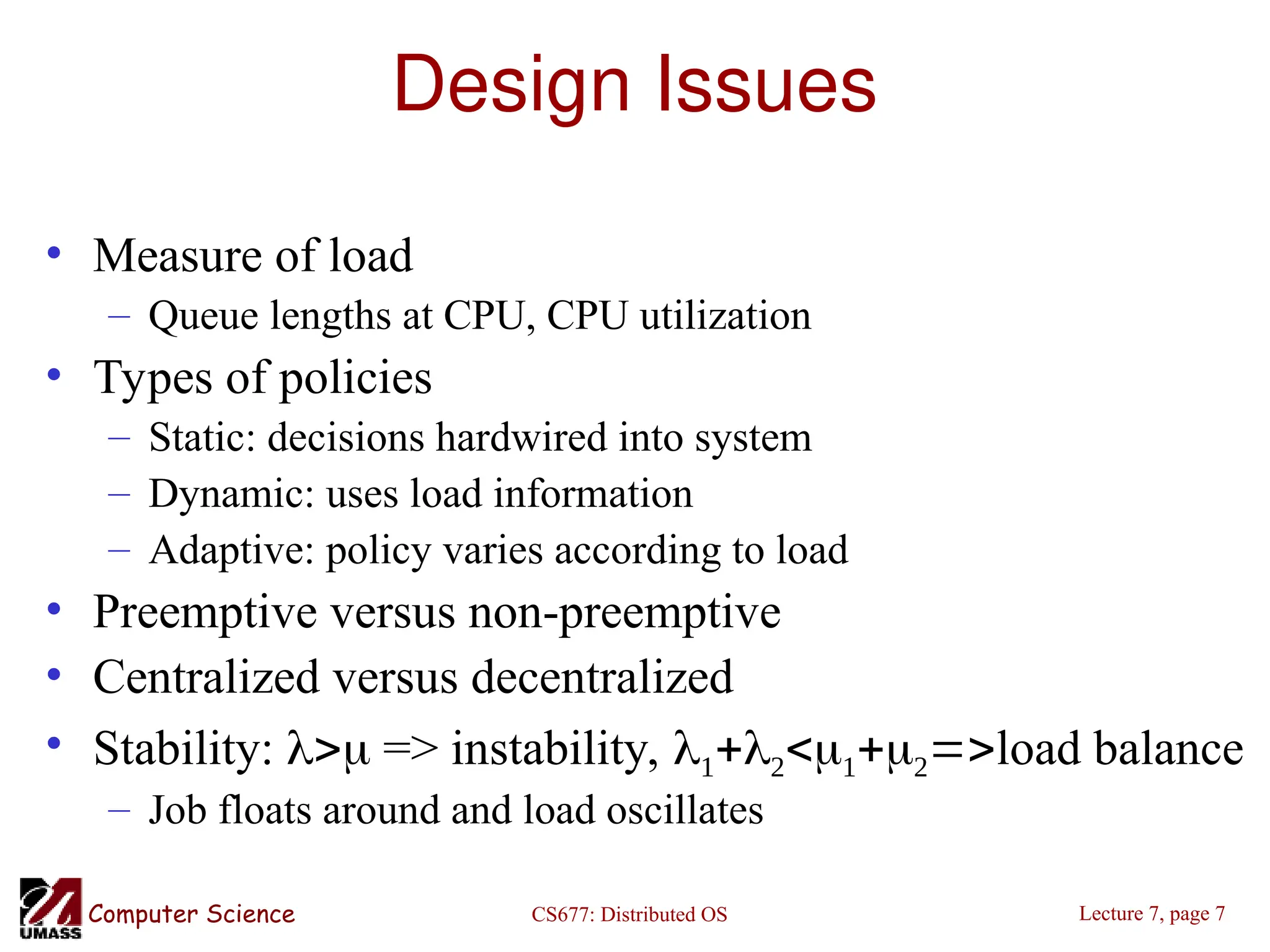 CS677: Distributed OS
Computer Science Lecture 7, page 7
Design Issues
• Measure of load
– Queue lengths at CPU, CPU utilization
• Types of policies
– Static: decisions hardwired into system
– Dynamic: uses load information
– Adaptive: policy varies according to load
• Preemptive versus non-preemptive
• Centralized versus decentralized
• Stability:  => instability, load balance
– Job floats around and load oscillates
 