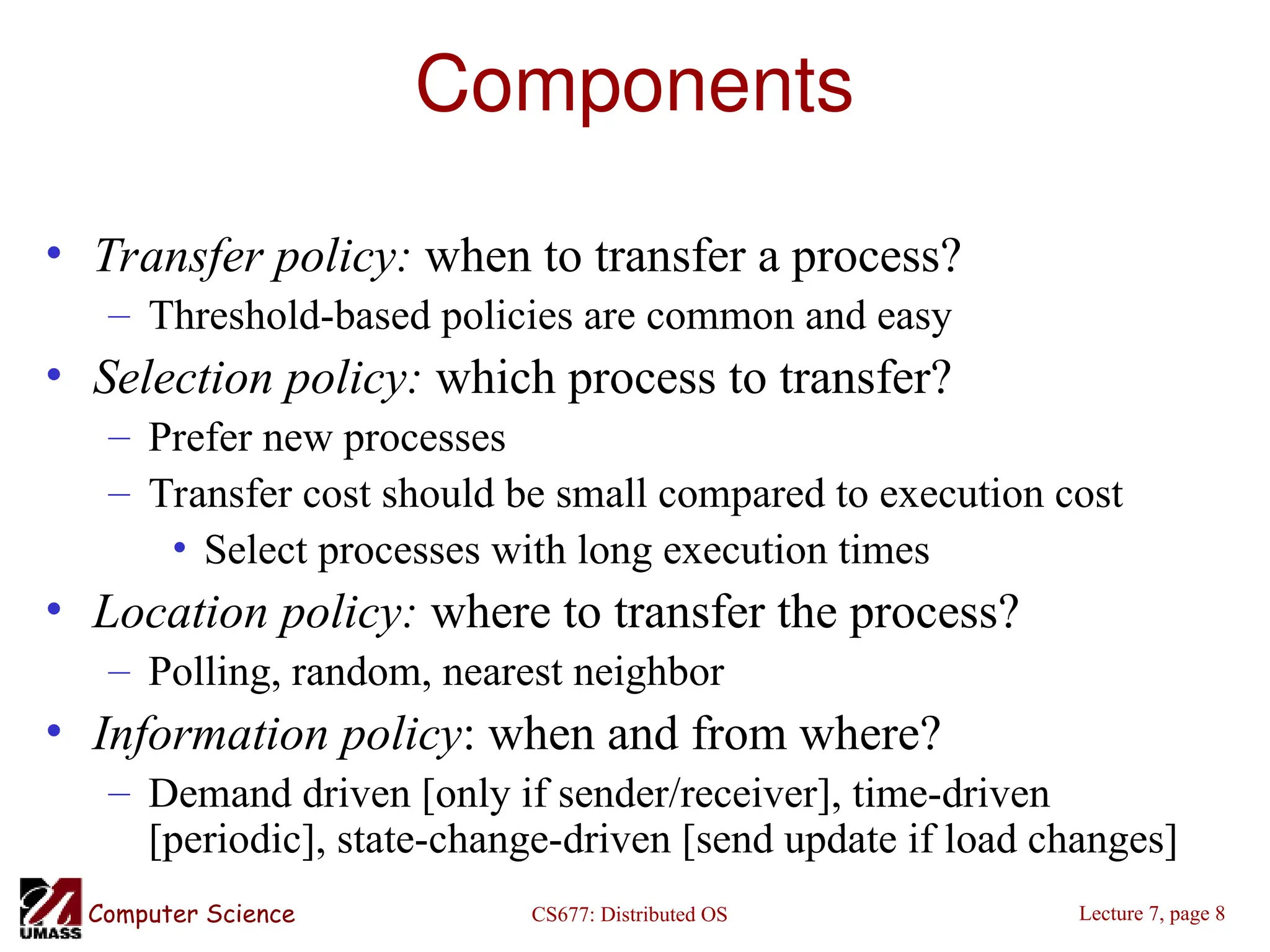 CS677: Distributed OS
Computer Science Lecture 7, page 8
Components
• Transfer policy: when to transfer a process?
– Threshold-based policies are common and easy
• Selection policy: which process to transfer?
– Prefer new processes
– Transfer cost should be small compared to execution cost
• Select processes with long execution times
• Location policy: where to transfer the process?
– Polling, random, nearest neighbor
• Information policy: when and from where?
– Demand driven [only if sender/receiver], time-driven
[periodic], state-change-driven [send update if load changes]
 