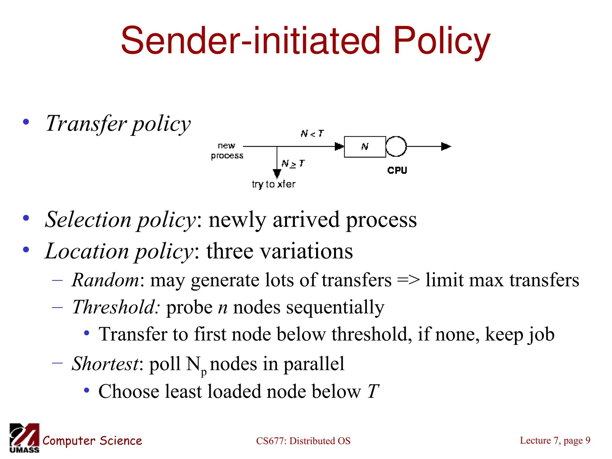 CS677: Distributed OS
Computer Science Lecture 7, page 9
Sender-initiated Policy
• Transfer policy
• Selection policy: newly arrived process
• Location policy: three variations
– Random: may generate lots of transfers => limit max transfers
– Threshold: probe n nodes sequentially
• Transfer to first node below threshold, if none, keep job
– Shortest: poll Np nodes in parallel
• Choose least loaded node below T
 