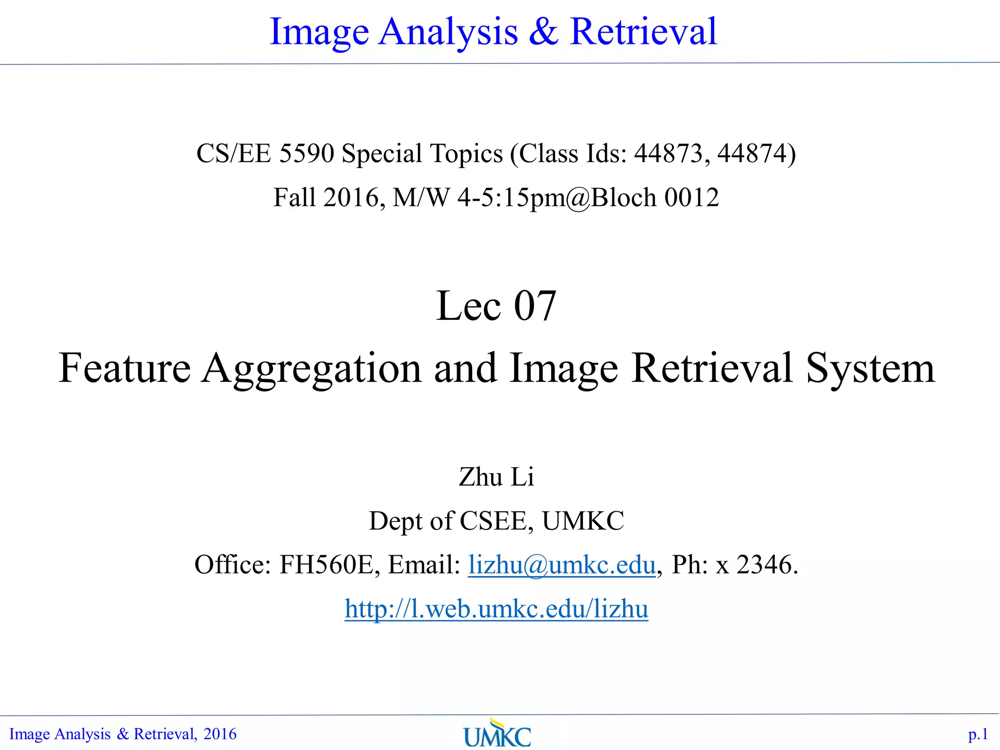 Image Analysis & Retrieval
CS/EE 5590 Special Topics (Class Ids: 44873, 44874)
Fall 2016, M/W 4-5:15pm@Bloch 0012
Lec 07
Feature Aggregation and Image Retrieval System
Zhu Li
Dept of CSEE, UMKC
Office: FH560E, Email: lizhu@umkc.edu, Ph: x 2346.
http://l.web.umkc.edu/lizhu
p.1Image Analysis & Retrieval, 2016
 