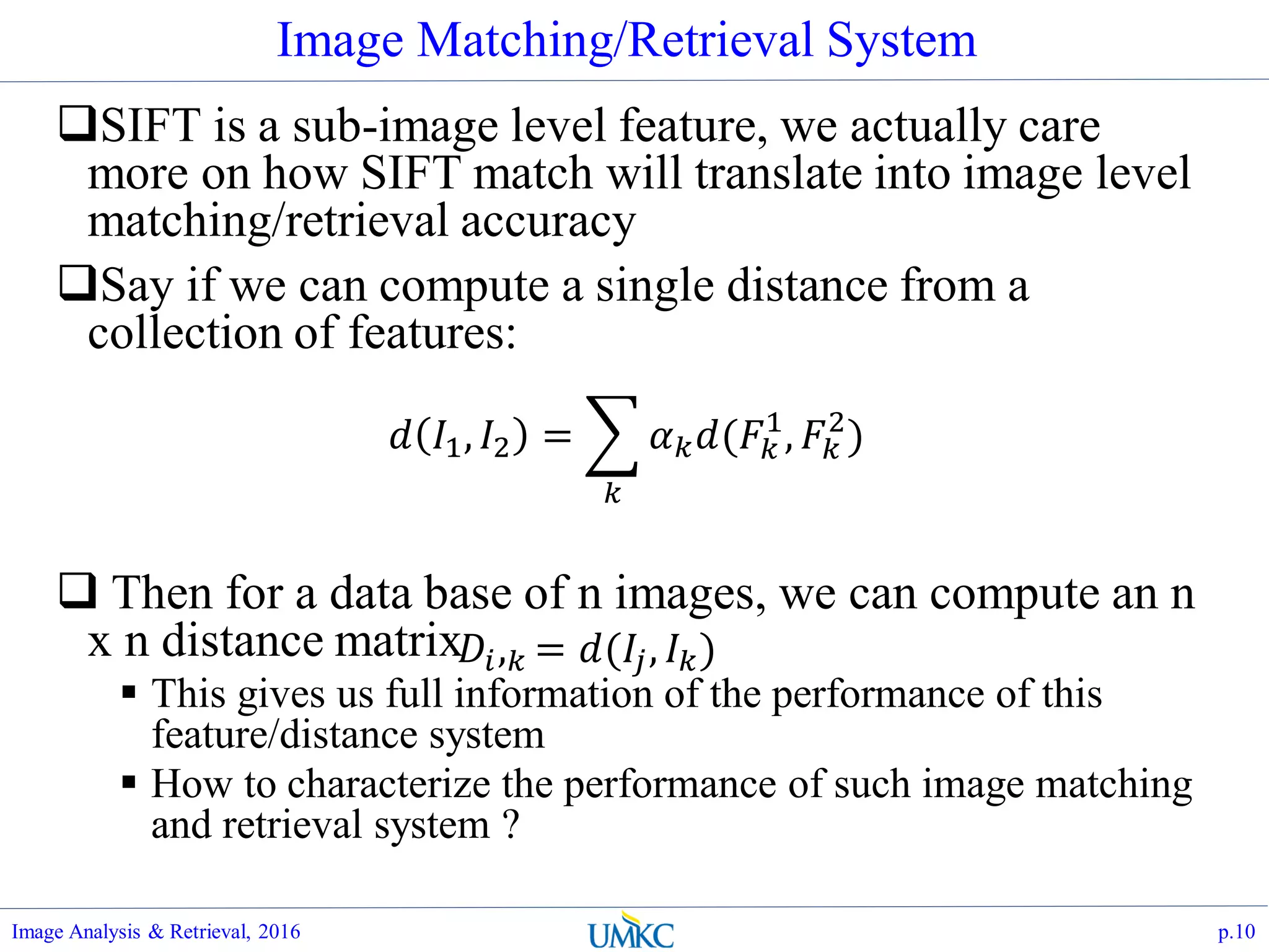 Image Matching/Retrieval System
SIFT is a sub-image level feature, we actually care
more on how SIFT match will translate into image level
matching/retrieval accuracy
Say if we can compute a single distance from a
collection of features:
 Then for a data base of n images, we can compute an n
x n distance matrix
 This gives us full information of the performance of this
feature/distance system
 How to characterize the performance of such image matching
and retrieval system ?
Image Analysis & Retrieval, 2016 p.10
𝑑 𝐼1, 𝐼2 =
𝑘
𝛼 𝑘 𝑑(𝐹𝑘
1
, 𝐹𝑘
2
)
𝐷𝑖, 𝑘 = 𝑑(𝐼𝑗, 𝐼 𝑘)
 