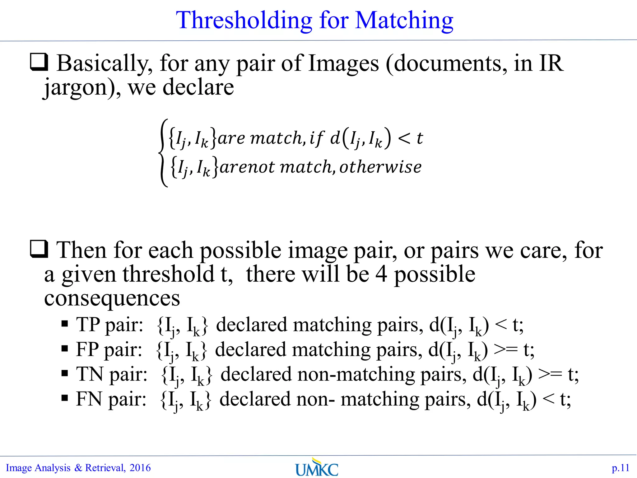 Thresholding for Matching
 Basically, for any pair of Images (documents, in IR
jargon), we declare
 Then for each possible image pair, or pairs we care, for
a given threshold t, there will be 4 possible
consequences
 TP pair: {Ij, Ik} declared matching pairs, d(Ij, Ik) < t;
 FP pair: {Ij, Ik} declared matching pairs, d(Ij, Ik) >= t;
 TN pair: {Ij, Ik} declared non-matching pairs, d(Ij, Ik) >= t;
 FN pair: {Ij, Ik} declared non- matching pairs, d(Ij, Ik) < t;
Image Analysis & Retrieval, 2016 p.11
𝐼𝑗, 𝐼 𝑘 𝑎𝑟𝑒 𝑚𝑎𝑡𝑐ℎ, 𝑖𝑓 𝑑 𝐼𝑗, 𝐼 𝑘 < 𝑡
𝐼𝑗, 𝐼 𝑘 𝑎𝑟𝑒𝑛𝑜𝑡 𝑚𝑎𝑡𝑐ℎ, 𝑜𝑡ℎ𝑒𝑟𝑤𝑖𝑠𝑒
 