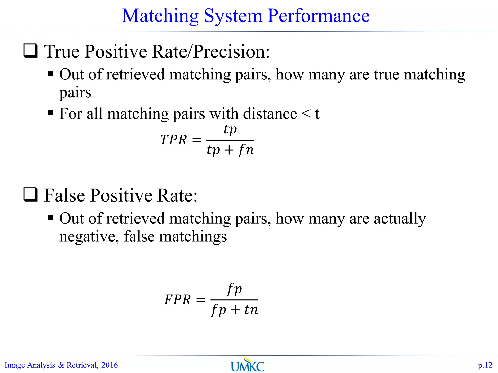 Matching System Performance
 True Positive Rate/Precision:
 Out of retrieved matching pairs, how many are true matching
pairs
 For all matching pairs with distance < t
 False Positive Rate:
 Out of retrieved matching pairs, how many are actually
negative, false matchings
Image Analysis & Retrieval, 2016 p.12
𝑇𝑃𝑅 =
𝑡𝑝
𝑡𝑝 + 𝑓𝑛
𝐹𝑃𝑅 =
𝑓𝑝
𝑓𝑝 + 𝑡𝑛
 