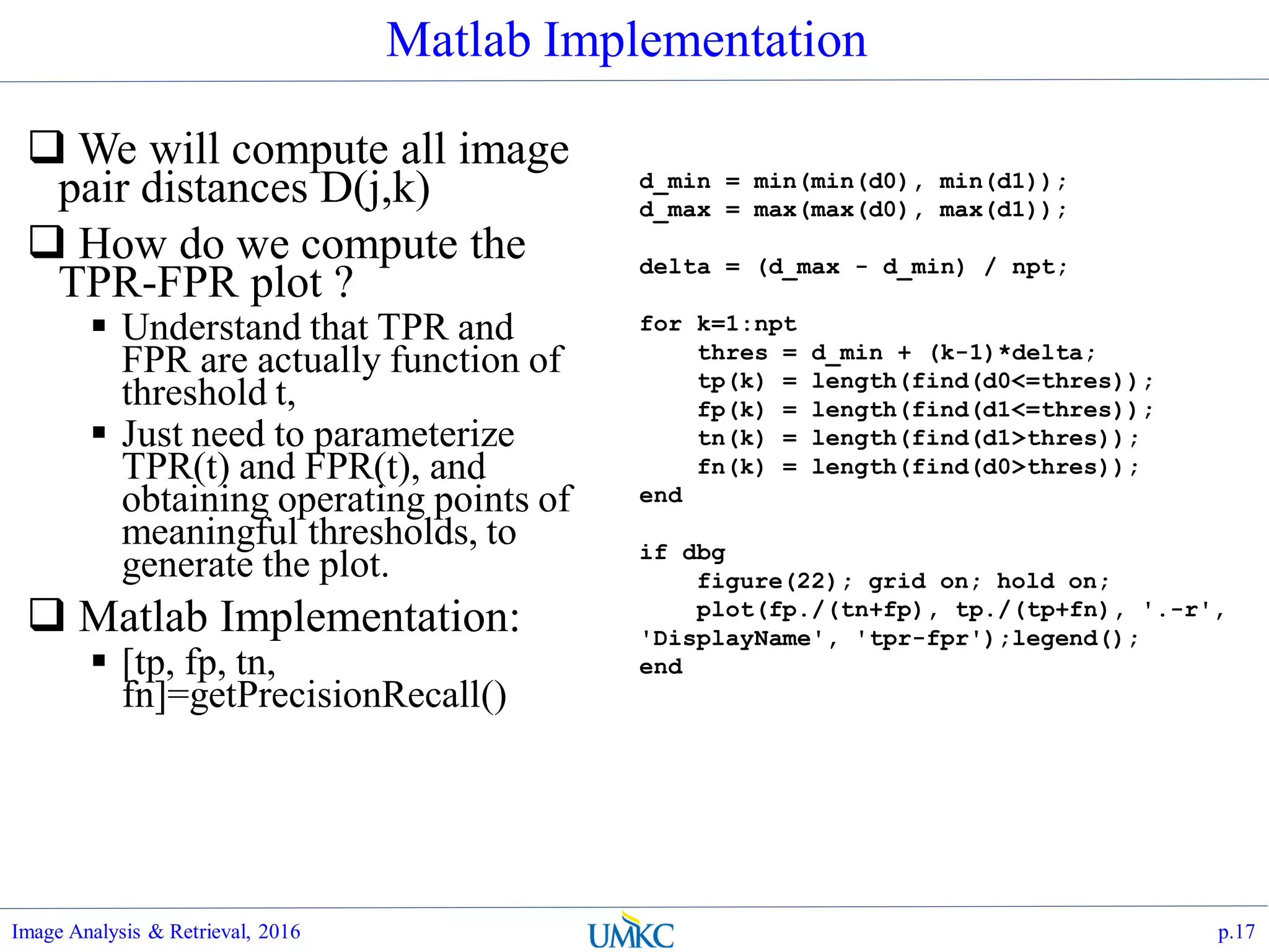 Matlab Implementation
 We will compute all image
pair distances D(j,k)
 How do we compute the
TPR-FPR plot ?
 Understand that TPR and
FPR are actually function of
threshold t,
 Just need to parameterize
TPR(t) and FPR(t), and
obtaining operating points of
meaningful thresholds, to
generate the plot.
 Matlab Implementation:
 [tp, fp, tn,
fn]=getPrecisionRecall()
Image Analysis & Retrieval, 2016 p.17
d_min = min(min(d0), min(d1));
d_max = max(max(d0), max(d1));
delta = (d_max - d_min) / npt;
for k=1:npt
thres = d_min + (k-1)*delta;
tp(k) = length(find(d0<=thres));
fp(k) = length(find(d1<=thres));
tn(k) = length(find(d1>thres));
fn(k) = length(find(d0>thres));
end
if dbg
figure(22); grid on; hold on;
plot(fp./(tn+fp), tp./(tp+fn), '.-r',
'DisplayName', 'tpr-fpr');legend();
end
 
