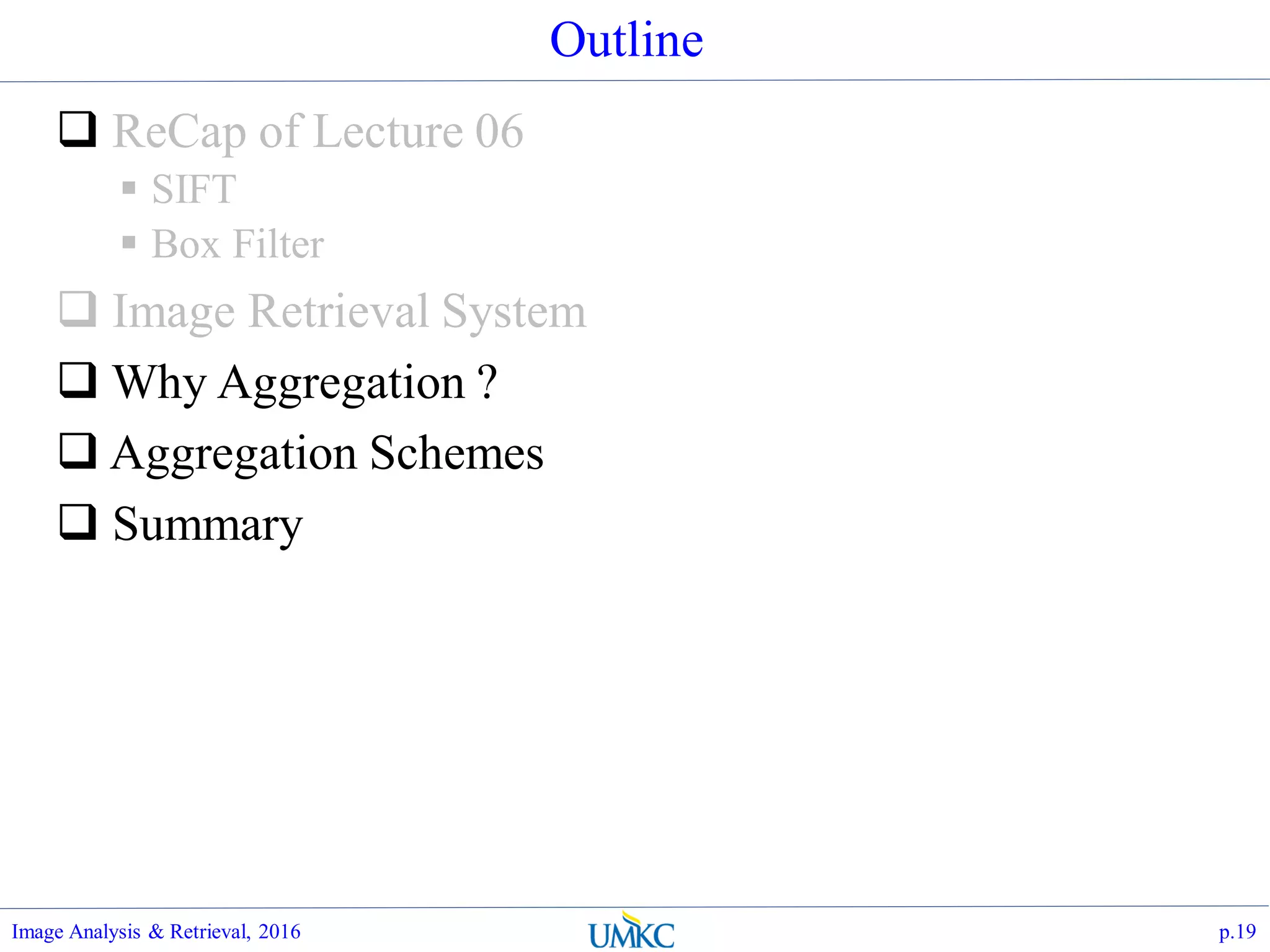 Outline
 ReCap of Lecture 06
 SIFT
 Box Filter
 Image Retrieval System
 Why Aggregation ?
 Aggregation Schemes
 Summary
Image Analysis & Retrieval, 2016 p.19
 