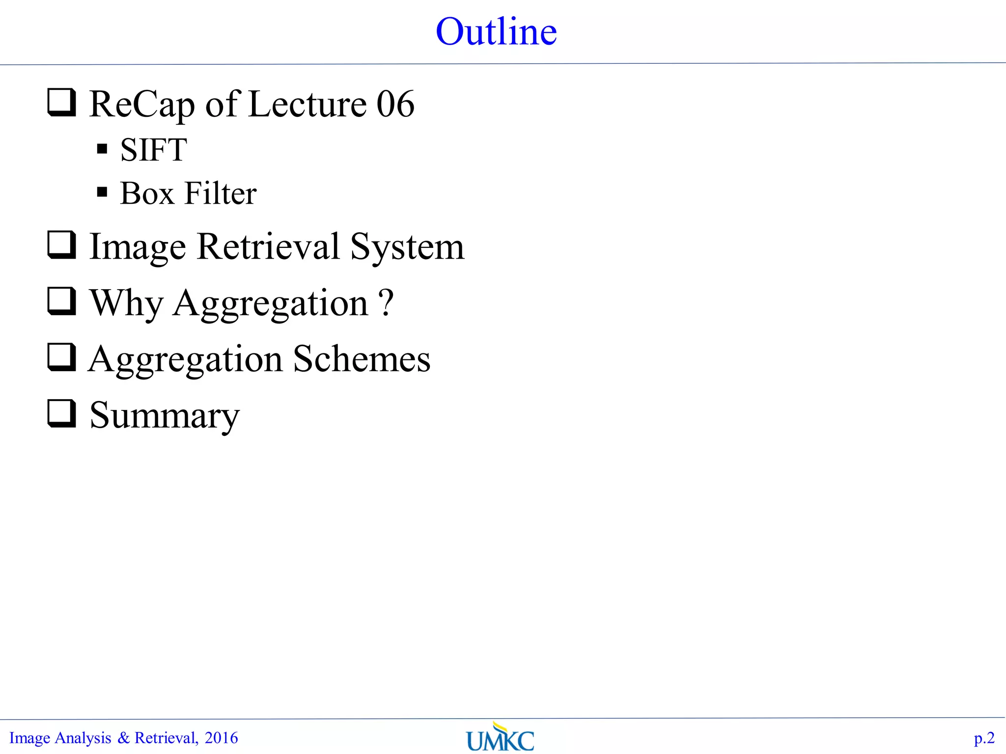 Outline
 ReCap of Lecture 06
 SIFT
 Box Filter
 Image Retrieval System
 Why Aggregation ?
 Aggregation Schemes
 Summary
Image Analysis & Retrieval, 2016 p.2
 