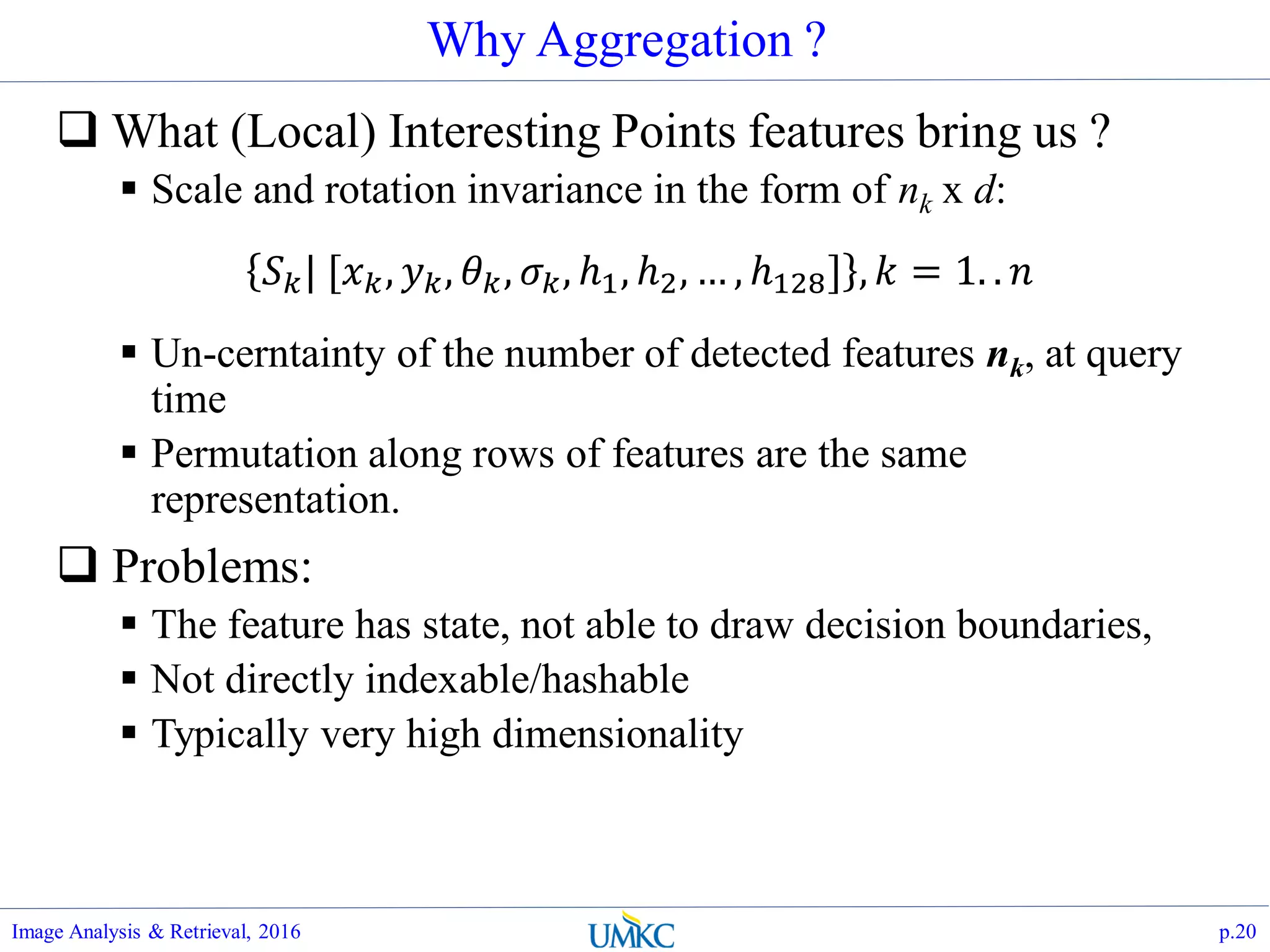 Why Aggregation ?
 What (Local) Interesting Points features bring us ?
 Scale and rotation invariance in the form of nk x d:
 Un-cerntainty of the number of detected features nk, at query
time
 Permutation along rows of features are the same
representation.
 Problems:
 The feature has state, not able to draw decision boundaries,
 Not directly indexable/hashable
 Typically very high dimensionality
Image Analysis & Retrieval, 2016 p.20
𝑆 𝑘| [𝑥 𝑘, 𝑦 𝑘, 𝜃 𝑘, 𝜎 𝑘, ℎ1, ℎ2, … , ℎ128] , 𝑘 = 1. . 𝑛
 