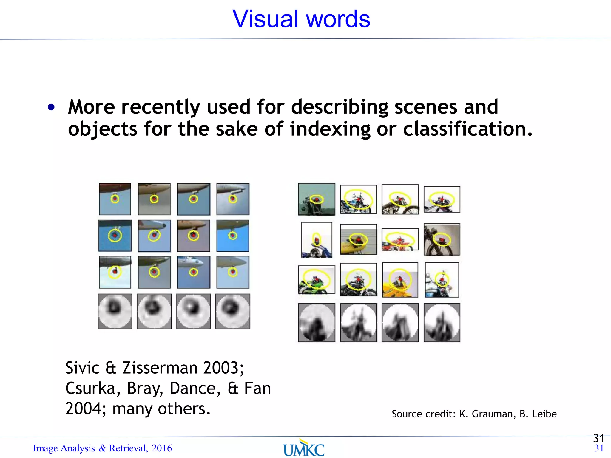 Visual words
Image Analysis & Retrieval, 2016 31
31
Source credit: K. Grauman, B. Leibe
• More recently used for describing scenes and
objects for the sake of indexing or classification.
Sivic & Zisserman 2003;
Csurka, Bray, Dance, & Fan
2004; many others.
 