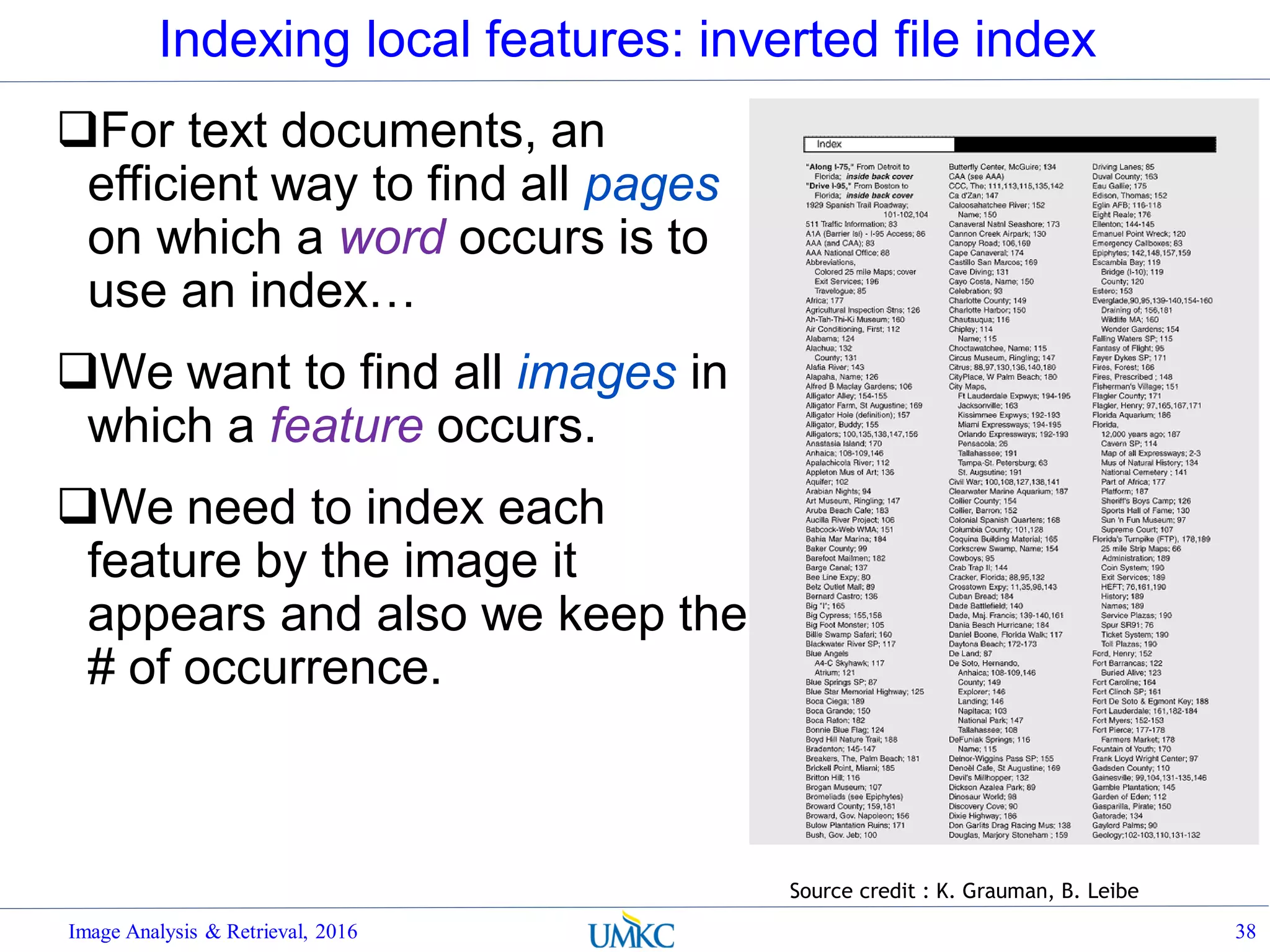 Indexing local features: inverted file index
For text documents, an
efficient way to find all pages
on which a word occurs is to
use an index…
We want to find all images in
which a feature occurs.
We need to index each
feature by the image it
appears and also we keep the
# of occurrence.
Image Analysis & Retrieval, 2016 38
Source credit : K. Grauman, B. Leibe
 