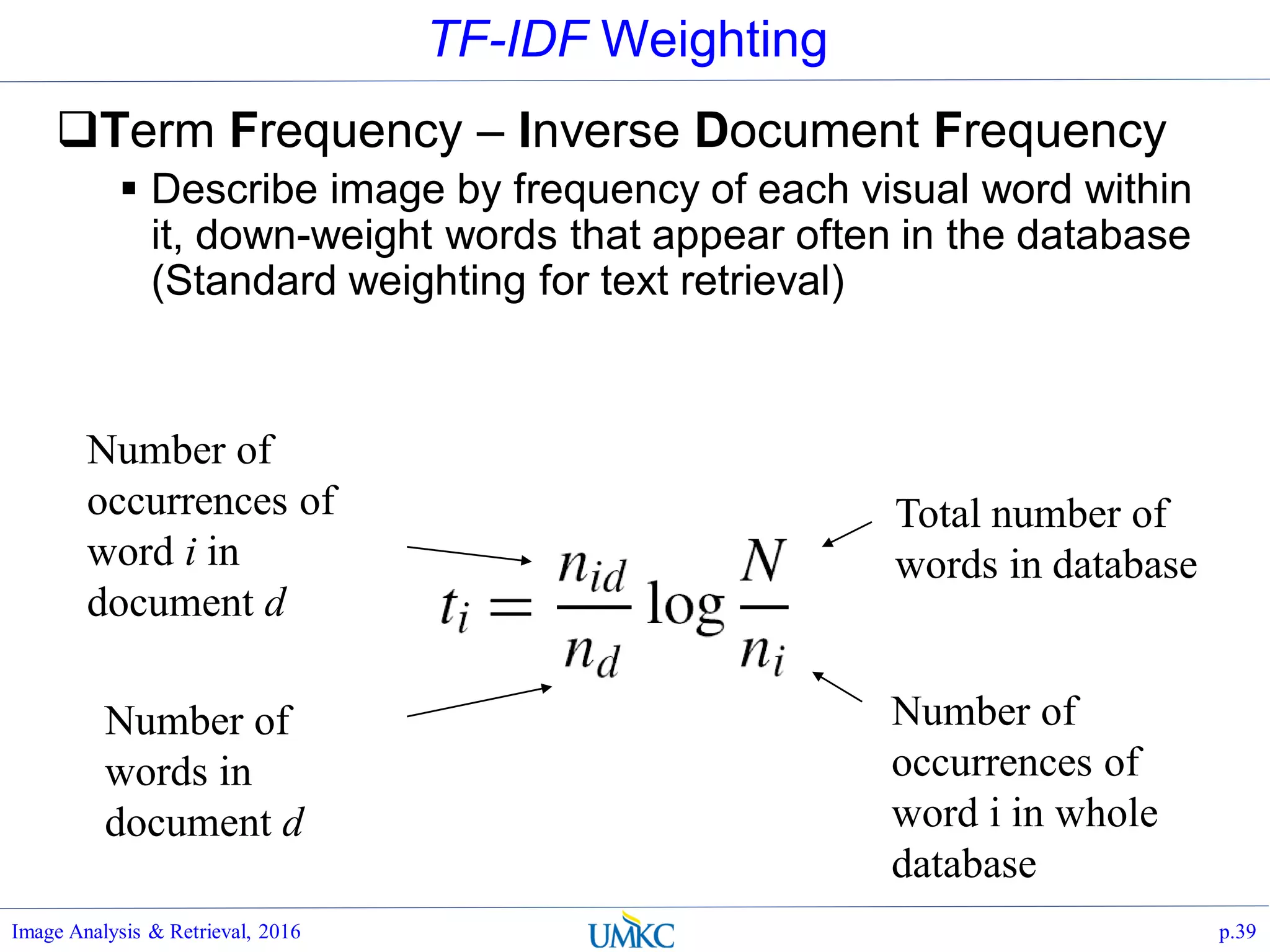 TF-IDF Weighting
Term Frequency – Inverse Document Frequency
 Describe image by frequency of each visual word within
it, down-weight words that appear often in the database
(Standard weighting for text retrieval)
Image Analysis & Retrieval, 2016 p.39
Total number of
words in database
Number of
occurrences of
word i in whole
database
Number of
occurrences of
word i in
document d
Number of
words in
document d
 