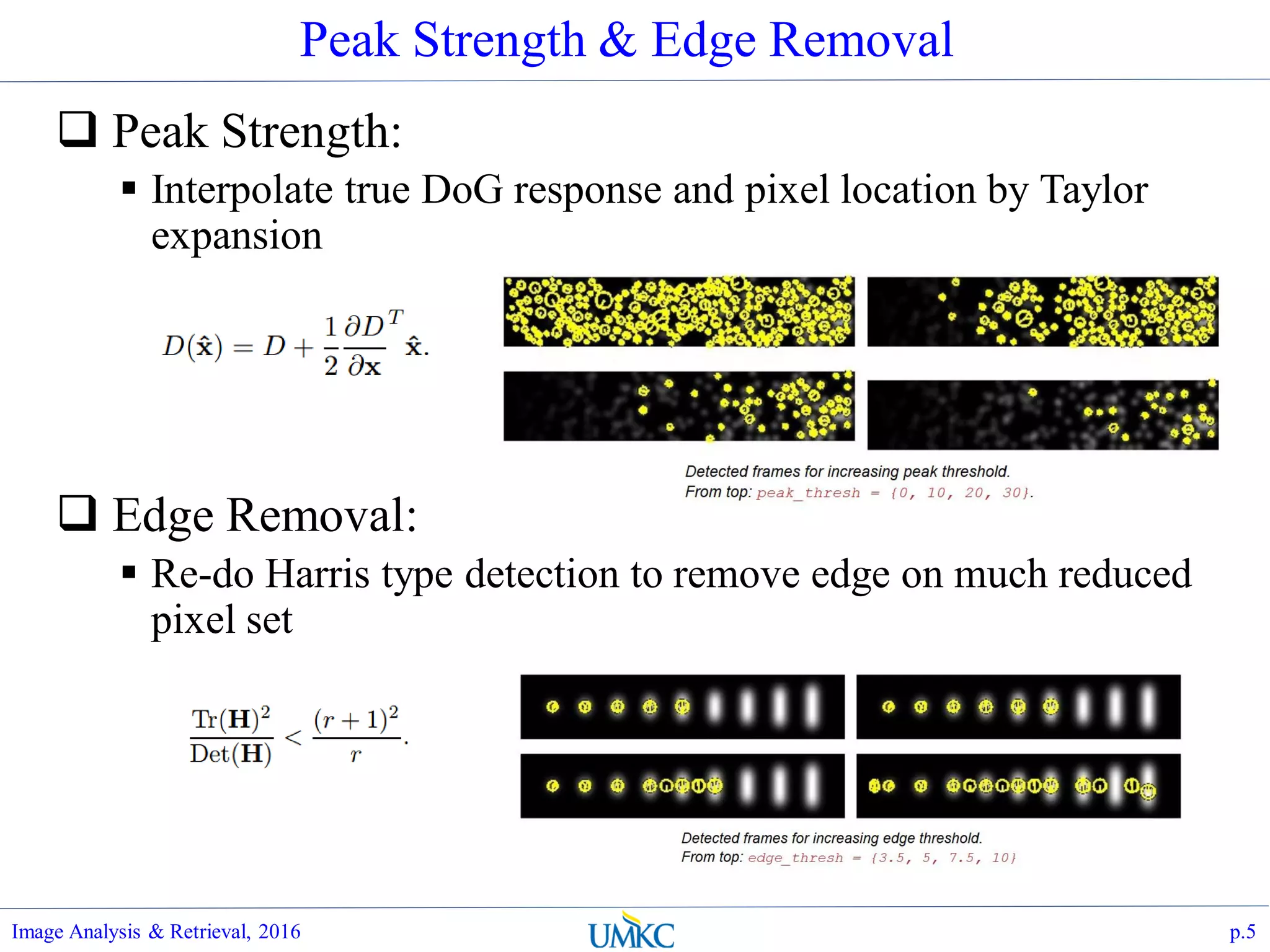 Peak Strength & Edge Removal
 Peak Strength:
 Interpolate true DoG response and pixel location by Taylor
expansion
 Edge Removal:
 Re-do Harris type detection to remove edge on much reduced
pixel set
Image Analysis & Retrieval, 2016 p.5
 
