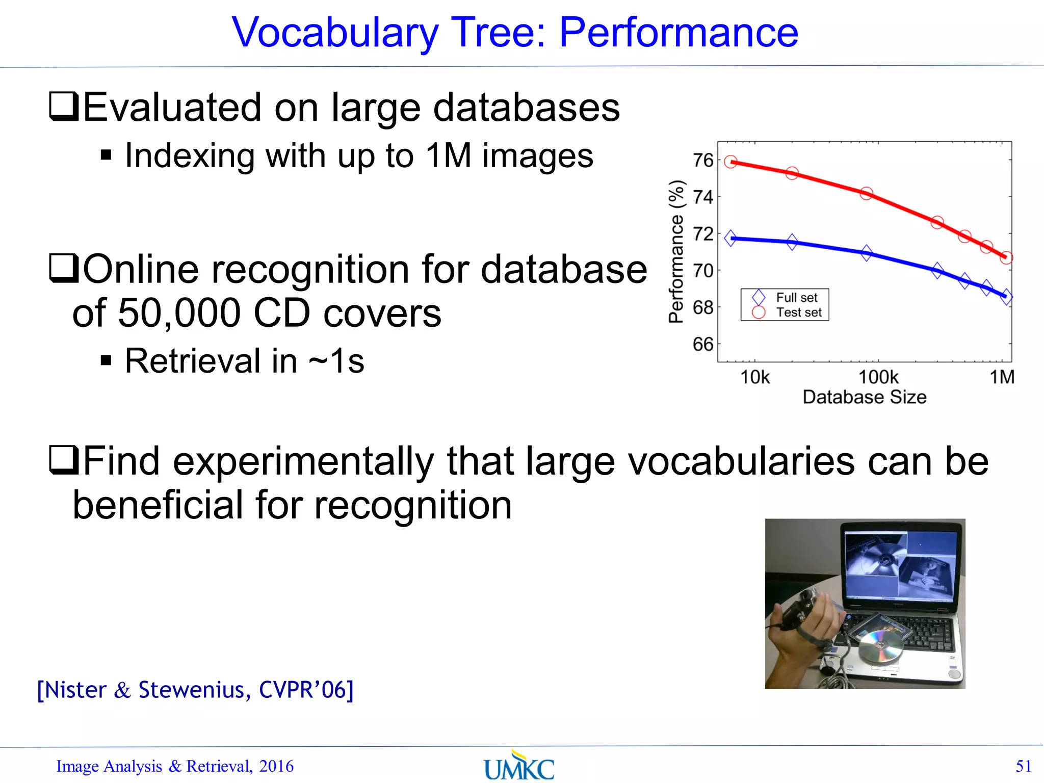 Vocabulary Tree: Performance
Evaluated on large databases
 Indexing with up to 1M images
Online recognition for database
of 50,000 CD covers
 Retrieval in ~1s
Find experimentally that large vocabularies can be
beneficial for recognition
Image Analysis & Retrieval, 2016 51
[Nister & Stewenius, CVPR’06]
 