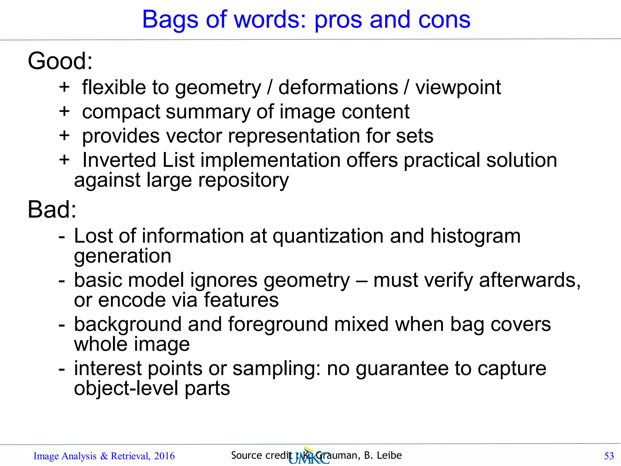 Bags of words: pros and cons
Good:
+ flexible to geometry / deformations / viewpoint
+ compact summary of image content
+ provides vector representation for sets
+ Inverted List implementation offers practical solution
against large repository
Bad:
- Lost of information at quantization and histogram
generation
- basic model ignores geometry – must verify afterwards,
or encode via features
- background and foreground mixed when bag covers
whole image
- interest points or sampling: no guarantee to capture
object-level parts
Image Analysis & Retrieval, 2016 53Source credit : K. Grauman, B. Leibe
 
