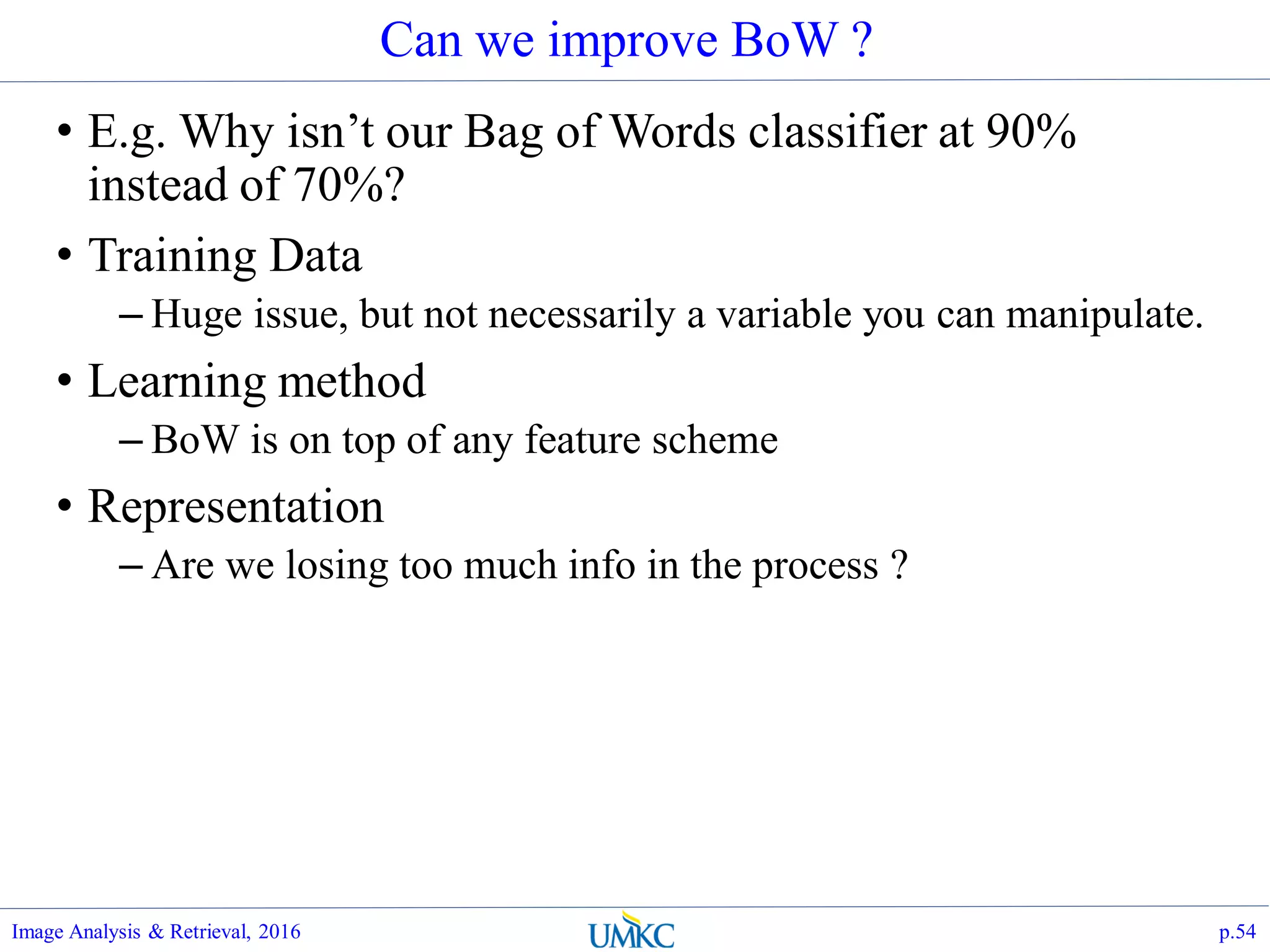 Can we improve BoW ?
• E.g. Why isn’t our Bag of Words classifier at 90%
instead of 70%?
• Training Data
– Huge issue, but not necessarily a variable you can manipulate.
• Learning method
– BoW is on top of any feature scheme
• Representation
– Are we losing too much info in the process ?
Image Analysis & Retrieval, 2016 p.54
 