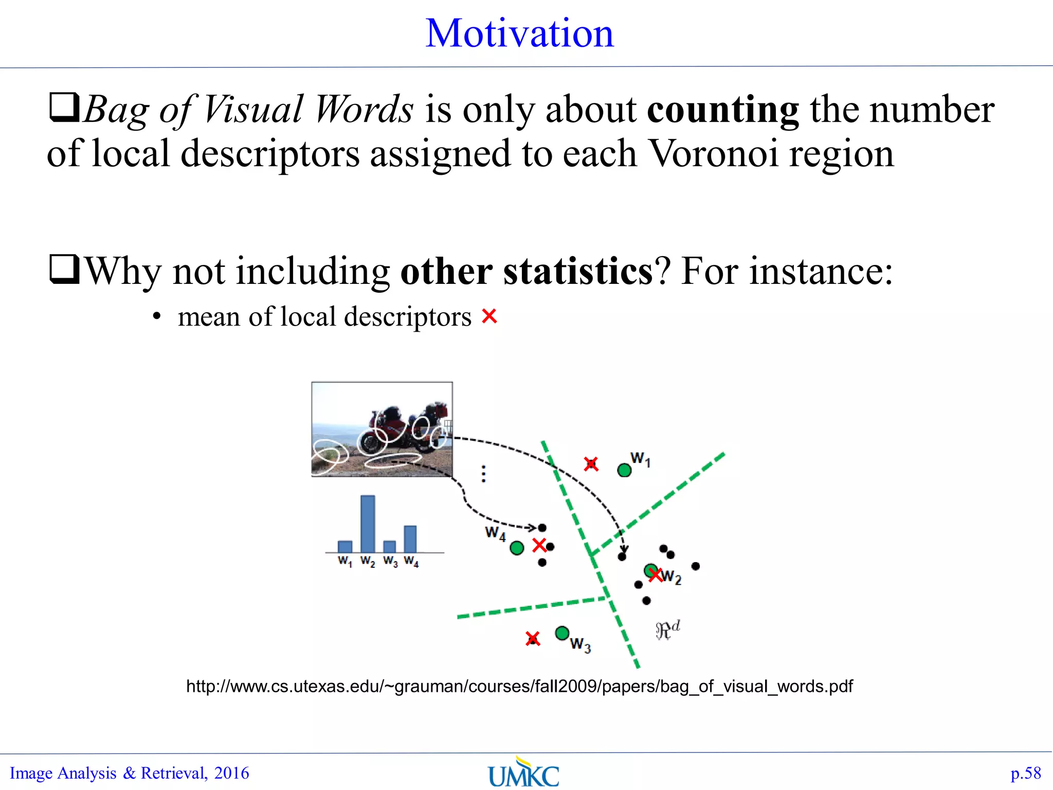 Motivation
Bag of Visual Words is only about counting the number
of local descriptors assigned to each Voronoi region
Why not including other statistics? For instance:
• mean of local descriptors
Image Analysis & Retrieval, 2016 p.58
http://www.cs.utexas.edu/~grauman/courses/fall2009/papers/bag_of_visual_words.pdf
 