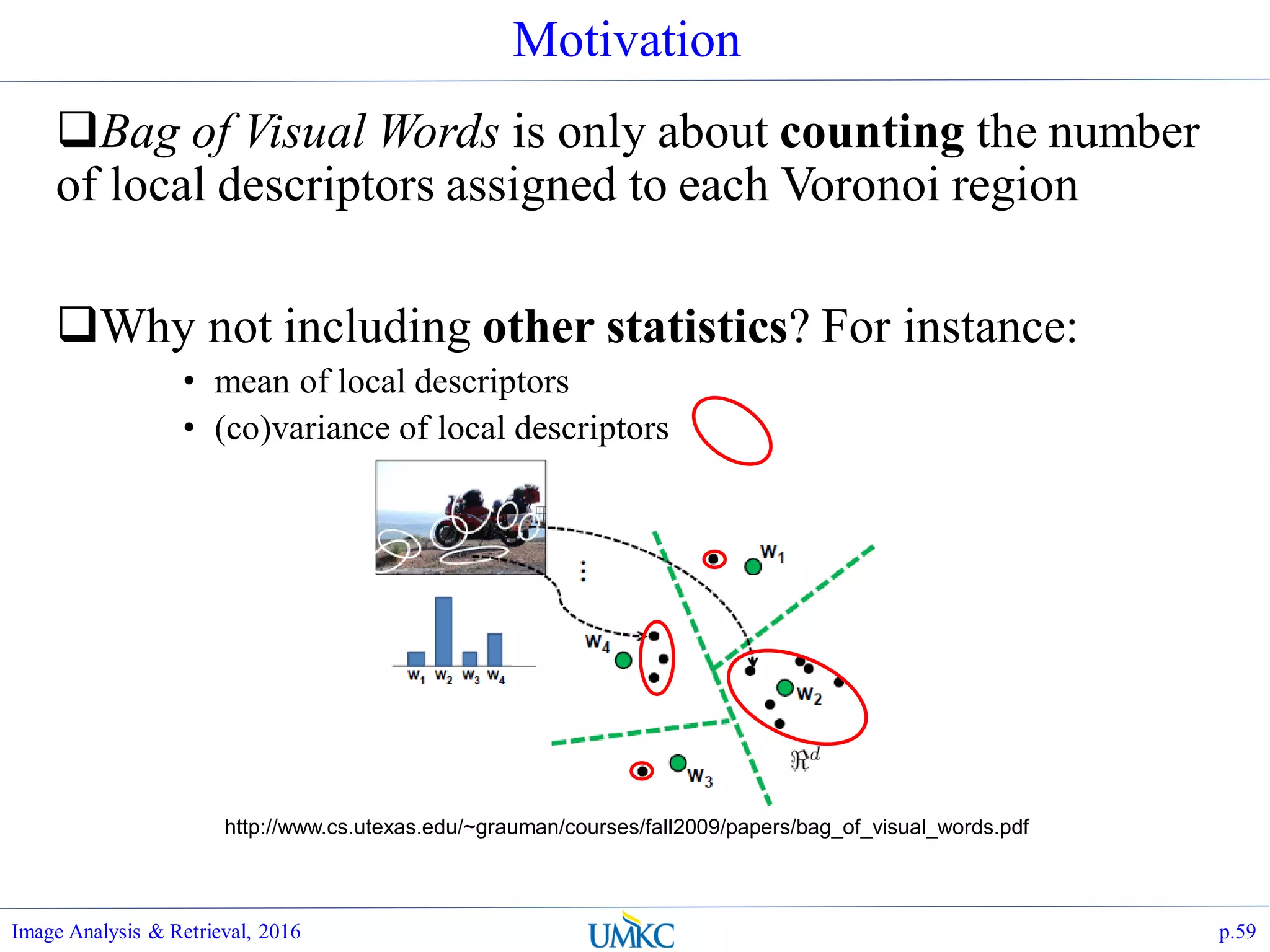 Motivation
Bag of Visual Words is only about counting the number
of local descriptors assigned to each Voronoi region
Why not including other statistics? For instance:
• mean of local descriptors
• (co)variance of local descriptors
Image Analysis & Retrieval, 2016 p.59
http://www.cs.utexas.edu/~grauman/courses/fall2009/papers/bag_of_visual_words.pdf
 