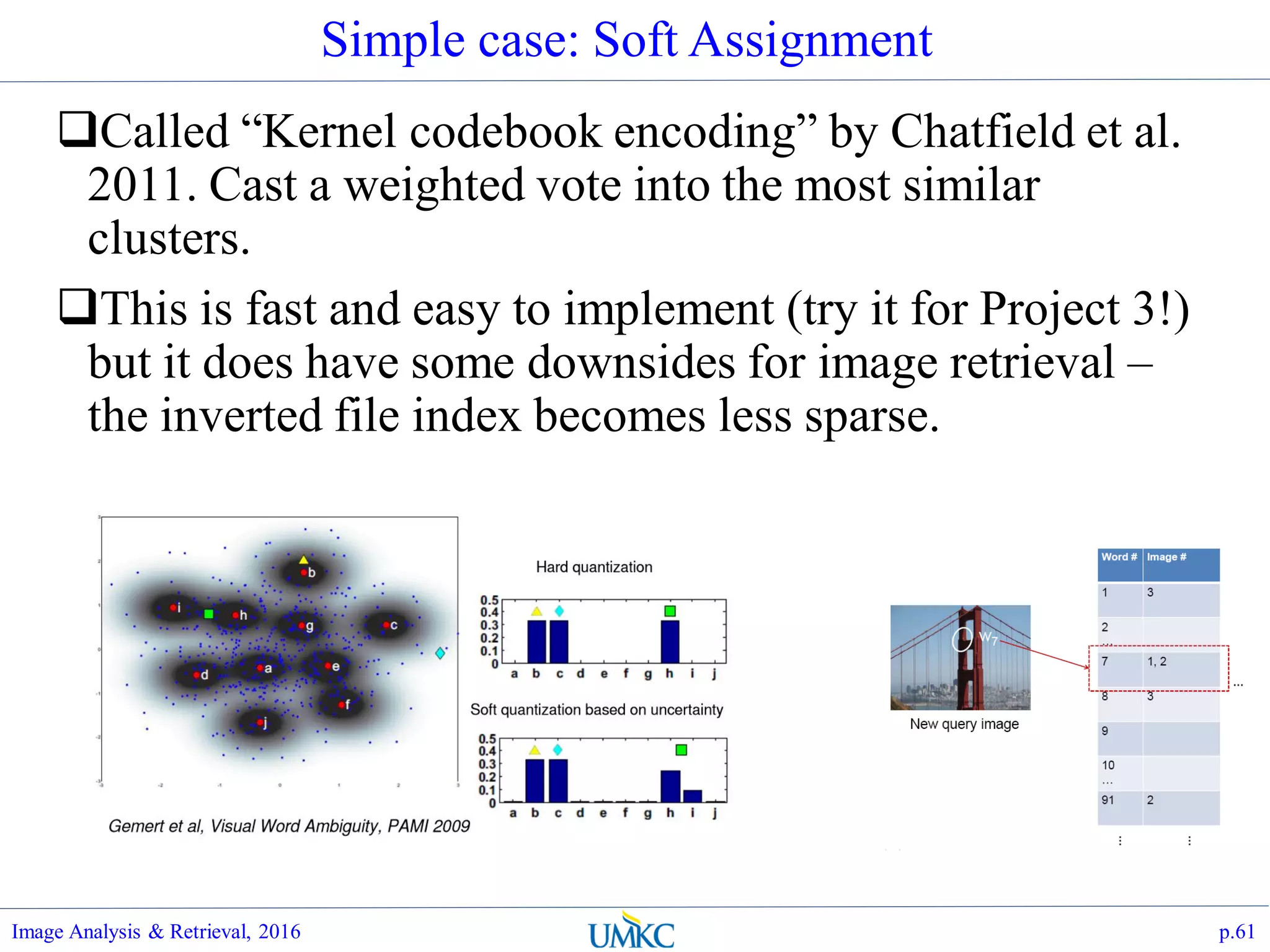 Simple case: Soft Assignment
Called “Kernel codebook encoding” by Chatfield et al.
2011. Cast a weighted vote into the most similar
clusters.
This is fast and easy to implement (try it for Project 3!)
but it does have some downsides for image retrieval –
the inverted file index becomes less sparse.
Image Analysis & Retrieval, 2016 p.61
 
