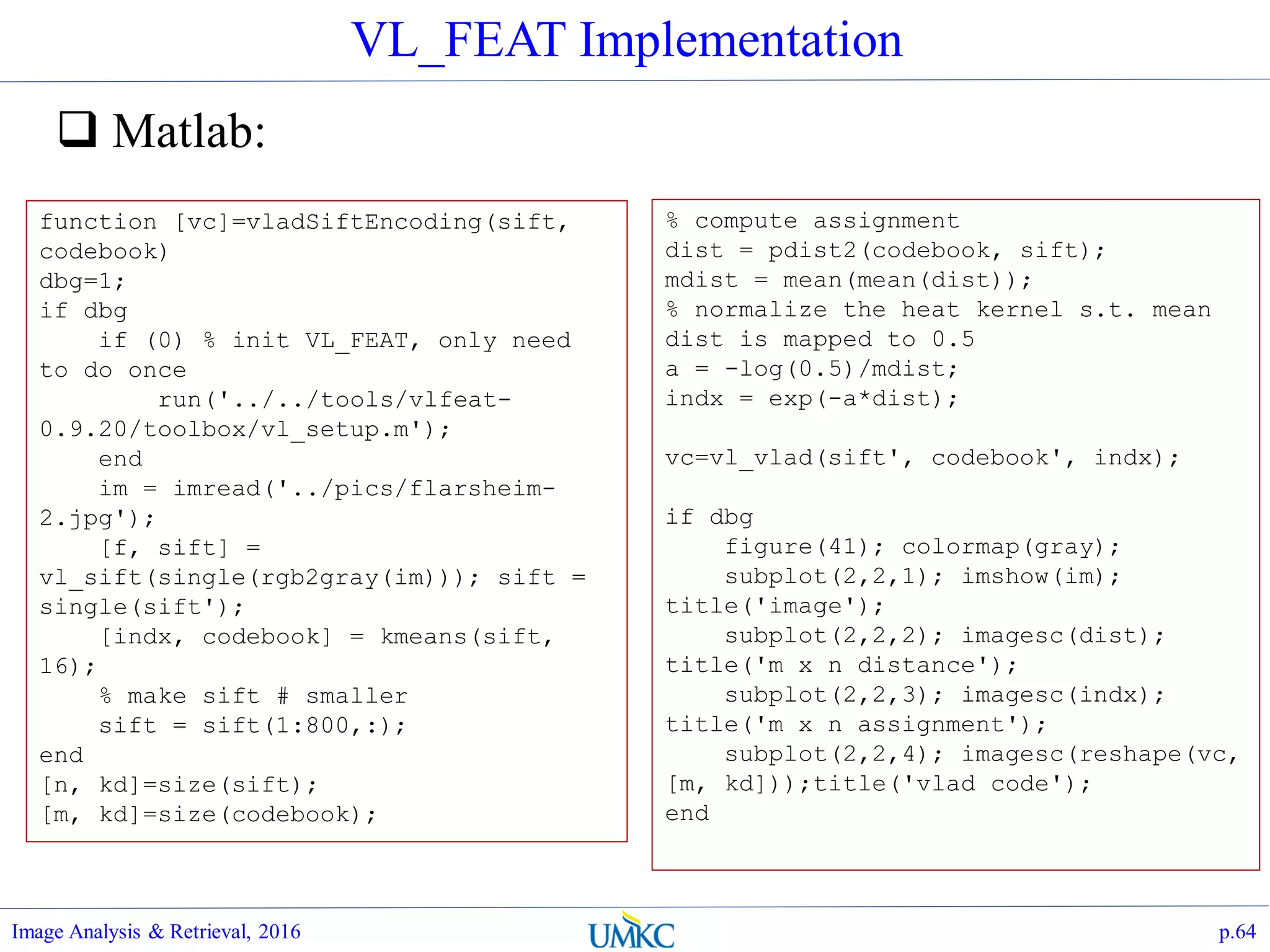VL_FEAT Implementation
 Matlab:
Image Analysis & Retrieval, 2016 p.64
function [vc]=vladSiftEncoding(sift,
codebook)
dbg=1;
if dbg
if (0) % init VL_FEAT, only need
to do once
run('../../tools/vlfeat-
0.9.20/toolbox/vl_setup.m');
end
im = imread('../pics/flarsheim-
2.jpg');
[f, sift] =
vl_sift(single(rgb2gray(im))); sift =
single(sift');
[indx, codebook] = kmeans(sift,
16);
% make sift # smaller
sift = sift(1:800,:);
end
[n, kd]=size(sift);
[m, kd]=size(codebook);
% compute assignment
dist = pdist2(codebook, sift);
mdist = mean(mean(dist));
% normalize the heat kernel s.t. mean
dist is mapped to 0.5
a = -log(0.5)/mdist;
indx = exp(-a*dist);
vc=vl_vlad(sift', codebook', indx);
if dbg
figure(41); colormap(gray);
subplot(2,2,1); imshow(im);
title('image');
subplot(2,2,2); imagesc(dist);
title('m x n distance');
subplot(2,2,3); imagesc(indx);
title('m x n assignment');
subplot(2,2,4); imagesc(reshape(vc,
[m, kd]));title('vlad code');
end
 