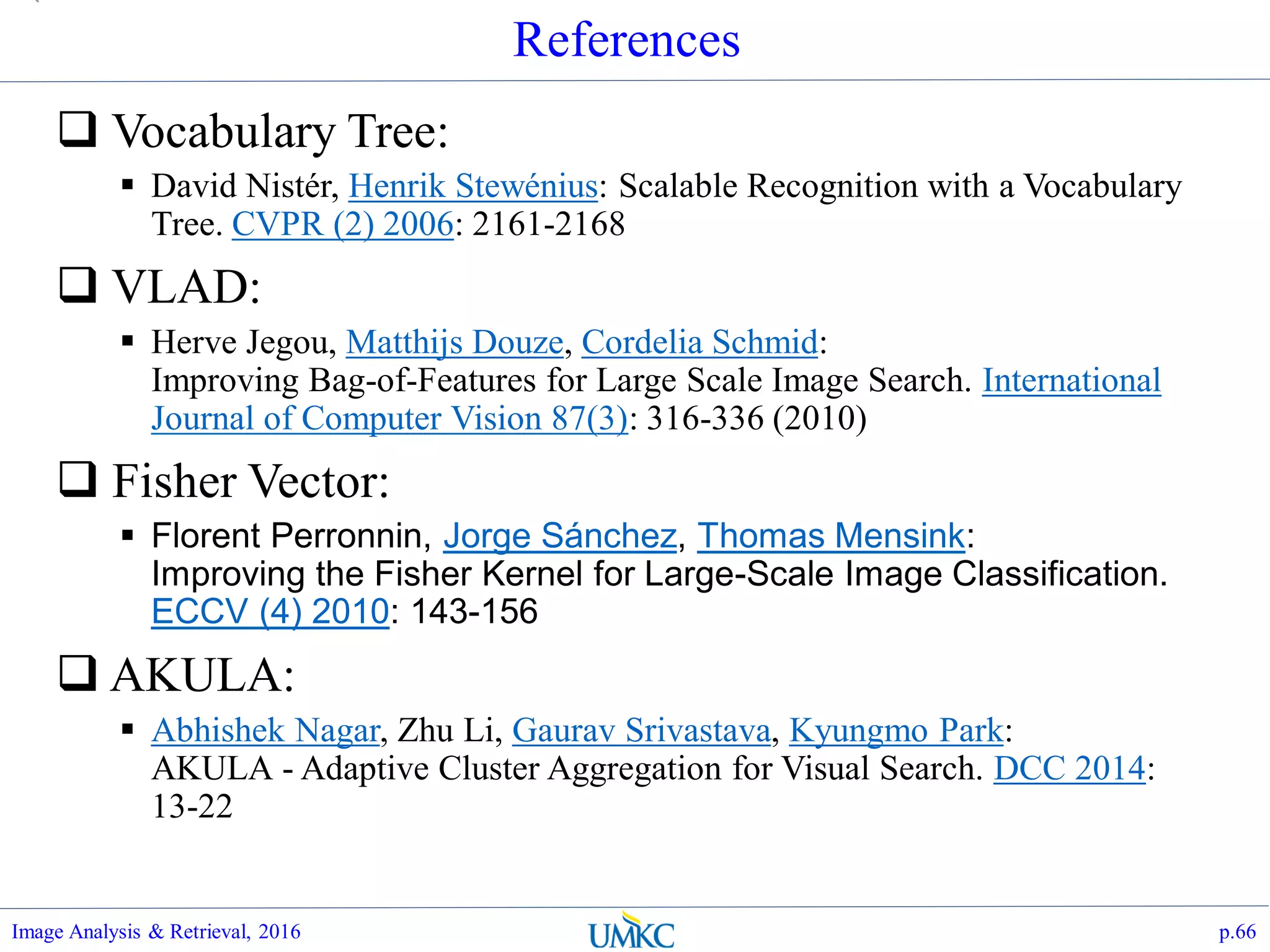 References
 Vocabulary Tree:
 David Nistér, Henrik Stewénius: Scalable Recognition with a Vocabulary
Tree. CVPR (2) 2006: 2161-2168
 VLAD:
 Herve Jegou, Matthijs Douze, Cordelia Schmid:
Improving Bag-of-Features for Large Scale Image Search. International
Journal of Computer Vision 87(3): 316-336 (2010)
 Fisher Vector:
 Florent Perronnin, Jorge Sánchez, Thomas Mensink:
Improving the Fisher Kernel for Large-Scale Image Classification.
ECCV (4) 2010: 143-156
 AKULA:
 Abhishek Nagar, Zhu Li, Gaurav Srivastava, Kyungmo Park:
AKULA - Adaptive Cluster Aggregation for Visual Search. DCC 2014:
13-22
Image Analysis & Retrieval, 2016 p.66
 