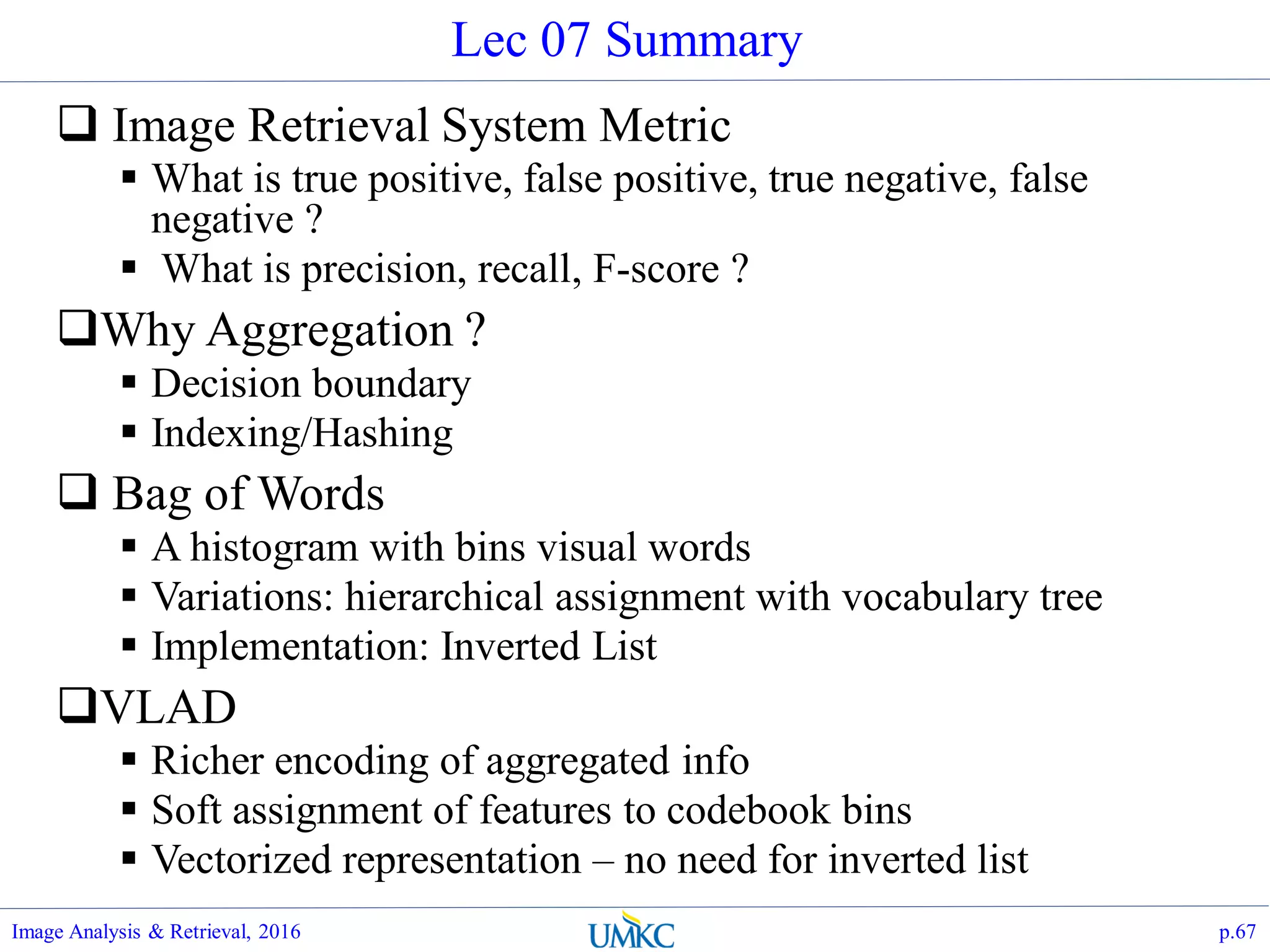 Lec 07 Summary
 Image Retrieval System Metric
 What is true positive, false positive, true negative, false
negative ?
 What is precision, recall, F-score ?
Why Aggregation ?
 Decision boundary
 Indexing/Hashing
 Bag of Words
 A histogram with bins visual words
 Variations: hierarchical assignment with vocabulary tree
 Implementation: Inverted List
VLAD
 Richer encoding of aggregated info
 Soft assignment of features to codebook bins
 Vectorized representation – no need for inverted list
Image Analysis & Retrieval, 2016 p.67
 