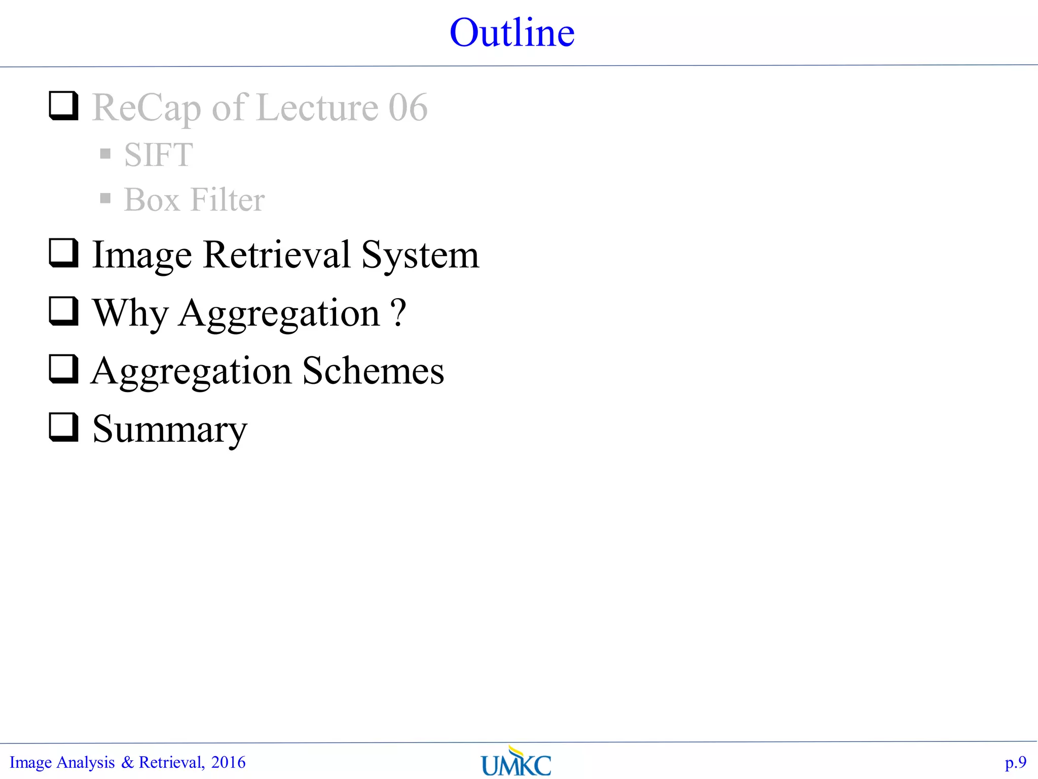 Outline
 ReCap of Lecture 06
 SIFT
 Box Filter
 Image Retrieval System
 Why Aggregation ?
 Aggregation Schemes
 Summary
Image Analysis & Retrieval, 2016 p.9
 