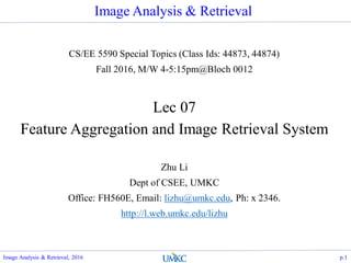 Image Analysis & Retrieval
CS/EE 5590 Special Topics (Class Ids: 44873, 44874)
Fall 2016, M/W 4-5:15pm@Bloch 0012
Lec 07
Feature Aggregation and Image Retrieval System
Zhu Li
Dept of CSEE, UMKC
Office: FH560E, Email: lizhu@umkc.edu, Ph: x 2346.
http://l.web.umkc.edu/lizhu
p.1Image Analysis & Retrieval, 2016
 