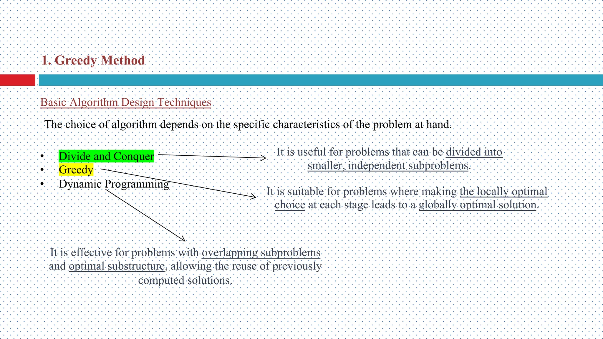 Basic Algorithm Design Techniques • Divide and Conquer • Greedy • Dynamic Programming 1. Greedy Method It is useful for problems that can be divided into smaller, independent subproblems. It is suitable for problems where making the locally optimal choice at each stage leads to a globally optimal solution. It is effective for problems with overlapping subproblems and optimal substructure, allowing the reuse of previously computed solutions. The choice of algorithm depends on the specific characteristics of the problem at hand. 