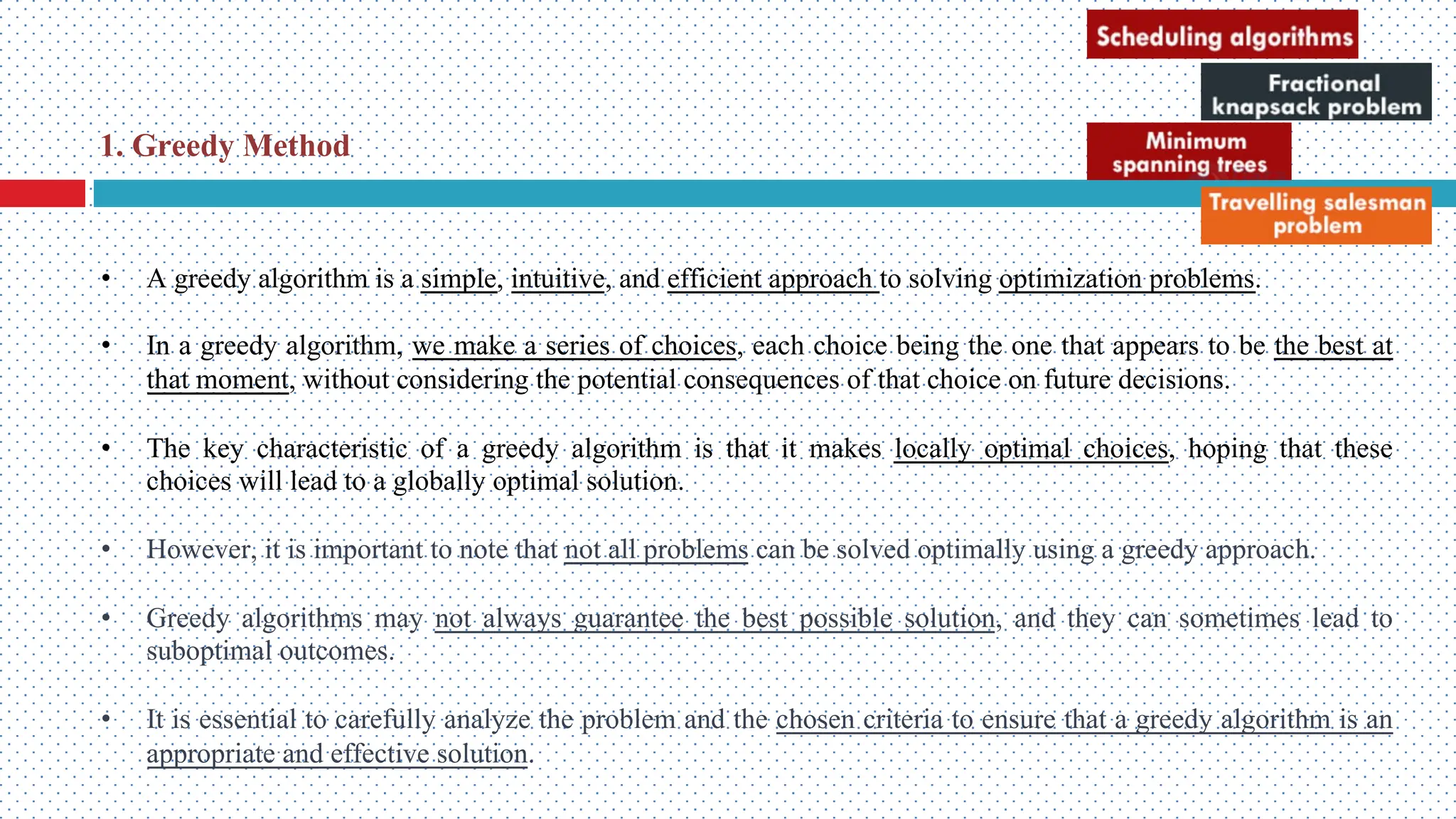 • A greedy algorithm is a simple, intuitive, and efficient approach to solving optimization problems. • In a greedy algorithm, we make a series of choices, each choice being the one that appears to be the best at that moment, without considering the potential consequences of that choice on future decisions. • The key characteristic of a greedy algorithm is that it makes locally optimal choices, hoping that these choices will lead to a globally optimal solution. • However, it is important to note that not all problems can be solved optimally using a greedy approach. • Greedy algorithms may not always guarantee the best possible solution, and they can sometimes lead to suboptimal outcomes. • It is essential to carefully analyze the problem and the chosen criteria to ensure that a greedy algorithm is an appropriate and effective solution. 1. Greedy Method 