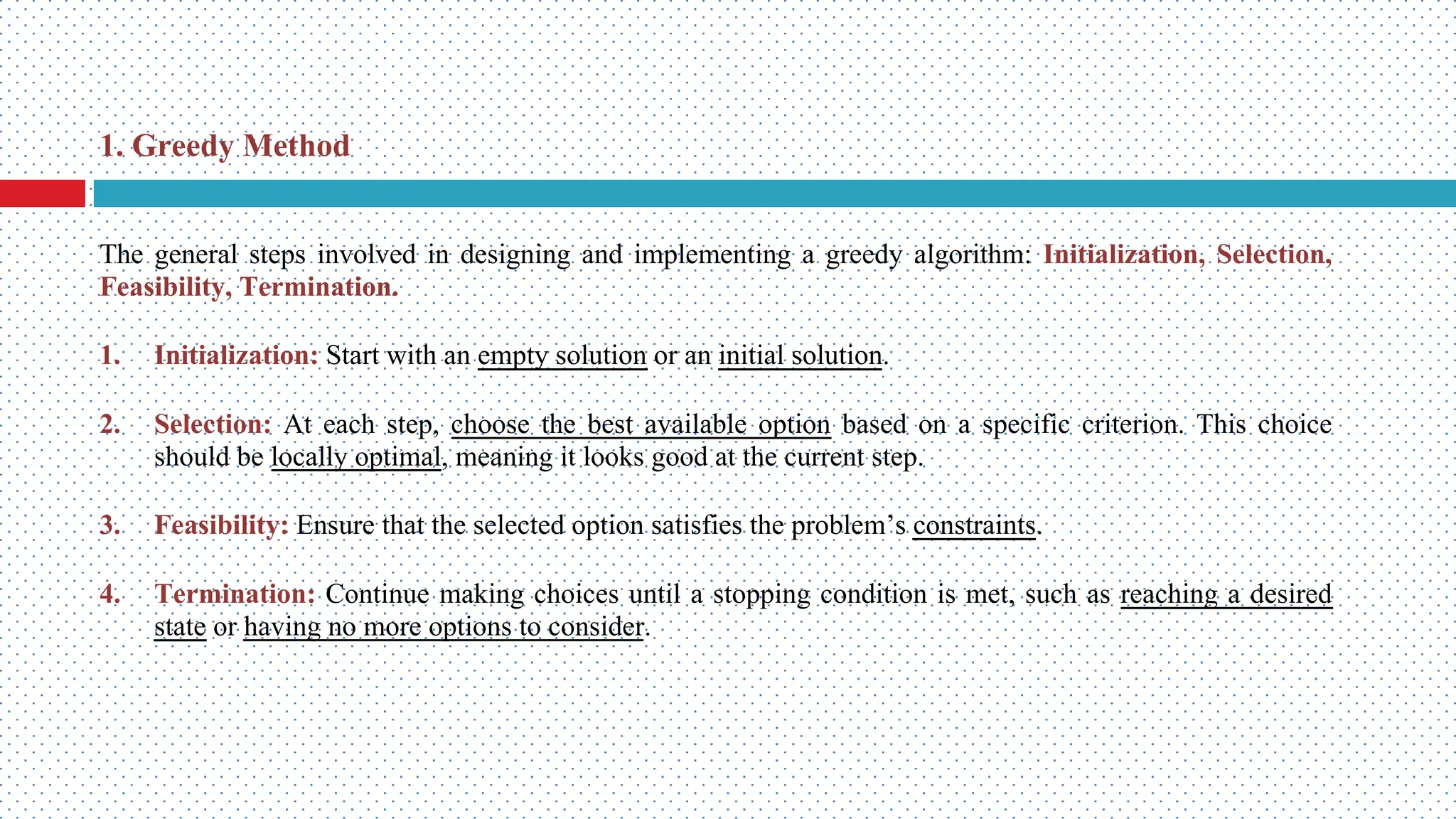 The general steps involved in designing and implementing a greedy algorithm: Initialization, Selection, Feasibility, Termination. 1. Initialization: Start with an empty solution or an initial solution. 2. Selection: At each step, choose the best available option based on a specific criterion. This choice should be locally optimal, meaning it looks good at the current step. 3. Feasibility: Ensure that the selected option satisfies the problem’s constraints. 4. Termination: Continue making choices until a stopping condition is met, such as reaching a desired state or having no more options to consider. 1. Greedy Method 