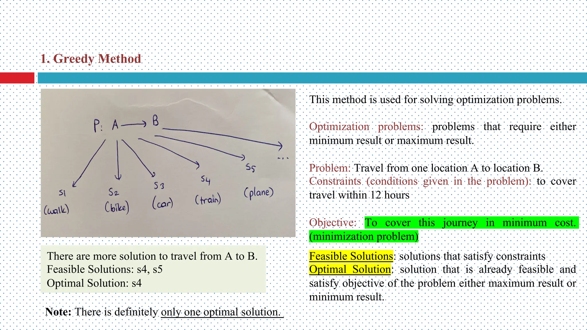 This method is used for solving optimization problems. Optimization problems: problems that require either minimum result or maximum result. Problem: Travel from one location A to location B. Constraints (conditions given in the problem): to cover travel within 12 hours Objective: To cover this journey in minimum cost. (minimization problem) Feasible Solutions: solutions that satisfy constraints Optimal Solution: solution that is already feasible and satisfy objective of the problem either maximum result or minimum result. There are more solution to travel from A to B. Feasible Solutions: s4, s5 Optimal Solution: s4 Note: There is definitely only one optimal solution. 1. Greedy Method 