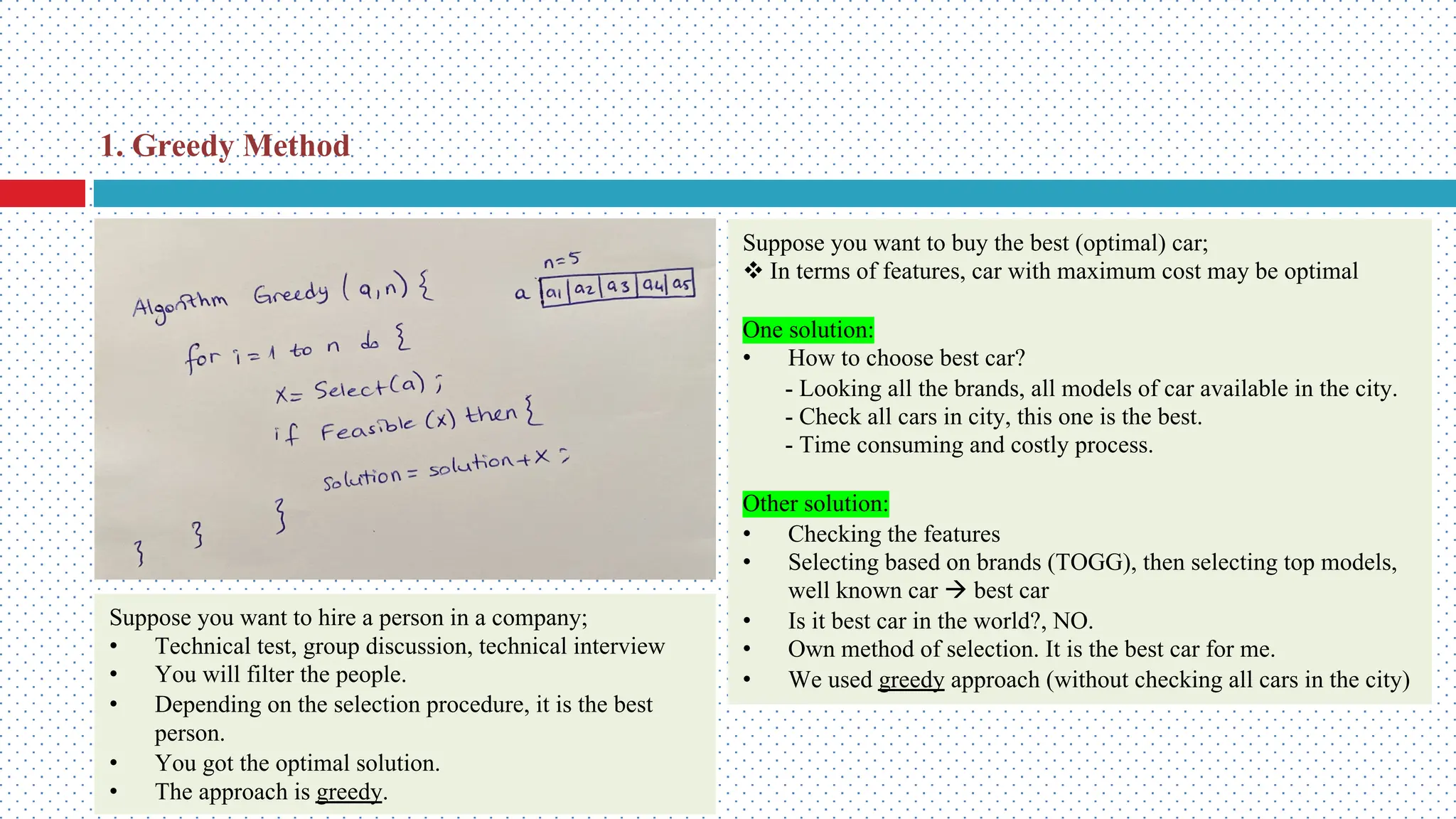 Suppose you want to hire a person in a company; • Technical test, group discussion, technical interview • You will filter the people. • Depending on the selection procedure, it is the best person. • You got the optimal solution. • The approach is greedy. Suppose you want to buy the best (optimal) car; v In terms of features, car with maximum cost may be optimal One solution: • How to choose best car? - Looking all the brands, all models of car available in the city. - Check all cars in city, this one is the best. - Time consuming and costly process. Other solution: • Checking the features • Selecting based on brands (TOGG), then selecting top models, well known car à best car • Is it best car in the world?, NO. • Own method of selection. It is the best car for me. • We used greedy approach (without checking all cars in the city) 1. Greedy Method 