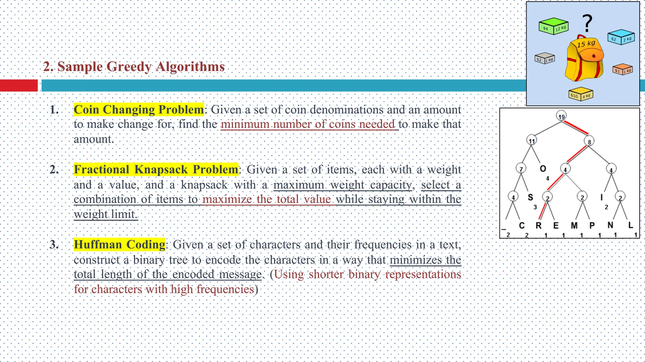 1. Coin Changing Problem: Given a set of coin denominations and an amount to make change for, find the minimum number of coins needed to make that amount. 2. Fractional Knapsack Problem: Given a set of items, each with a weight and a value, and a knapsack with a maximum weight capacity, select a combination of items to maximize the total value while staying within the weight limit. 3. Huffman Coding: Given a set of characters and their frequencies in a text, construct a binary tree to encode the characters in a way that minimizes the total length of the encoded message. (Using shorter binary representations for characters with high frequencies) 2. Sample Greedy Algorithms 